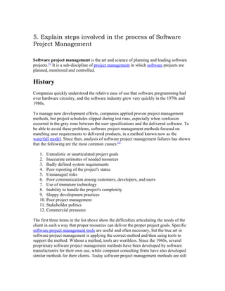 5. Explain steps involved in the process of Software
Project Management

Software project management is the art and science of planning and leading software
projects.[1] It is a sub-discipline of project management in which software projects are
planned, monitored and controlled.

History
Companies quickly understood the relative ease of use that software programming had
over hardware circuitry, and the software industry grew very quickly in the 1970s and
1980s.

To manage new development efforts, companies applied proven project management
methods, but project schedules slipped during test runs, especially when confusion
occurred in the gray zone between the user specifications and the delivered software. To
be able to avoid these problems, software project management methods focused on
matching user requirements to delivered products, in a method known now as the
waterfall model. Since then, analysis of software project management failures has shown
that the following are the most common causes:[2]

   1. Unrealistic or unarticulated project goals
   2. Inaccurate estimates of needed resources
   3. Badly defined system requirements
   4. Poor reporting of the project's status
   5. Unmanaged risks
   6. Poor communication among customers, developers, and users
   7. Use of immature technology
   8. Inability to handle the project's complexity
   9. Sloppy development practices
   10. Poor project management
   11. Stakeholder politics
   12. Commercial pressures

The first three items in the list above show the difficulties articulating the needs of the
client in such a way that proper resources can deliver the proper project goals. Specific
software project management tools are useful and often necessary, but the true art in
software project management is applying the correct method and then using tools to
support the method. Without a method, tools are worthless. Since the 1960s, several
proprietary software project management methods have been developed by software
manufacturers for their own use, while computer consulting firms have also developed
similar methods for their clients. Today software project management methods are still
 