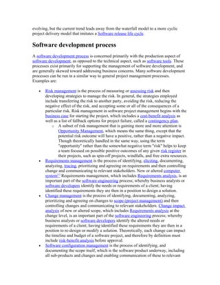 evolving, but the current trend leads away from the waterfall model to a more cyclic
project delivery model that imitates a Software release life cycle.

Software development process
A software development process is concerned primarily with the production aspect of
software development, as opposed to the technical aspect, such as software tools. These
processes exist primarily for supporting the management of software development, and
are generally skewed toward addressing business concerns. Many software development
processes can be run in a similar way to general project management processes.
Examples are:

   •   Risk management is the process of measuring or assessing risk and then
       developing strategies to manage the risk. In general, the strategies employed
       include transferring the risk to another party, avoiding the risk, reducing the
       negative effect of the risk, and accepting some or all of the consequences of a
       particular risk. Risk management in software project management begins with the
       business case for starting the project, which includes a cost-benefit analysis as
       well as a list of fallback options for project failure, called a contingency plan.
            o A subset of risk management that is gaining more and more attention is
                Opportunity Management, which means the same thing, except that the
                potential risk outcome will have a positive, rather than a negative impact.
                Though theoretically handled in the same way, using the term
                "opportunity" rather than the somewhat negative term "risk" helps to keep
                a team focused on possible positive outcomes of any given risk register in
                their projects, such as spin-off projects, windfalls, and free extra resources.
   •   Requirements management is the process of identifying, eliciting, documenting,
       analyzing, tracing, prioritizing and agreeing on requirements and then controlling
       change and communicating to relevant stakeholders. New or altered computer
       system[1] Requirements management, which includes Requirements analysis, is an
       important part of the software engineering process; whereby business analysts or
       software developers identify the needs or requirements of a client; having
       identified these requirements they are then in a position to design a solution.
   •   Change management is the process of identifying, documenting, analyzing,
       prioritizing and agreeing on changes to scope (project management) and then
       controlling changes and communicating to relevant stakeholders. Change impact
       analysis of new or altered scope, which includes Requirements analysis at the
       change level, is an important part of the software engineering process; whereby
       business analysts or software developers identify the altered needs or
       requirements of a client; having identified these requirements they are then in a
       position to re-design or modify a solution. Theoretically, each change can impact
       the timeline and budget of a software project, and therefore by definition must
       include risk-benefit analysis before approval.
   •   Software configuration management is the process of identifying, and
       documenting the scope itself, which is the software product underway, including
       all sub-products and changes and enabling communication of these to relevant
 