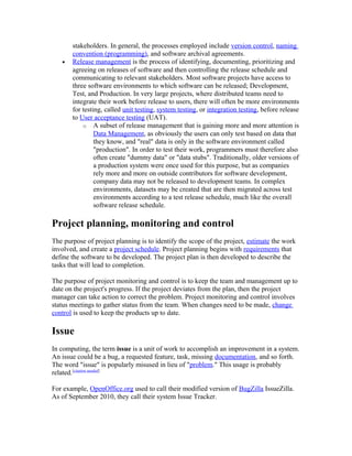 stakeholders. In general, the processes employed include version control, naming
       convention (programming), and software archival agreements.
   •   Release management is the process of identifying, documenting, prioritizing and
       agreeing on releases of software and then controlling the release schedule and
       communicating to relevant stakeholders. Most software projects have access to
       three software environments to which software can be released; Development,
       Test, and Production. In very large projects, where distributed teams need to
       integrate their work before release to users, there will often be more environments
       for testing, called unit testing, system testing, or integration testing, before release
       to User acceptance testing (UAT).
           o A subset of release management that is gaining more and more attention is
                Data Management, as obviously the users can only test based on data that
                they know, and "real" data is only in the software environment called
                "production". In order to test their work, programmers must therefore also
                often create "dummy data" or "data stubs". Traditionally, older versions of
                a production system were once used for this purpose, but as companies
                rely more and more on outside contributors for software development,
                company data may not be released to development teams. In complex
                environments, datasets may be created that are then migrated across test
                environments according to a test release schedule, much like the overall
                software release schedule.

Project planning, monitoring and control
The purpose of project planning is to identify the scope of the project, estimate the work
involved, and create a project schedule. Project planning begins with requirements that
define the software to be developed. The project plan is then developed to describe the
tasks that will lead to completion.

The purpose of project monitoring and control is to keep the team and management up to
date on the project's progress. If the project deviates from the plan, then the project
manager can take action to correct the problem. Project monitoring and control involves
status meetings to gather status from the team. When changes need to be made, change
control is used to keep the products up to date.

Issue
In computing, the term issue is a unit of work to accomplish an improvement in a system.
An issue could be a bug, a requested feature, task, missing documentation, and so forth.
The word "issue" is popularly misused in lieu of "problem." This usage is probably
related.[citation needed]

For example, OpenOffice.org used to call their modified version of BugZilla IssueZilla.
As of September 2010, they call their system Issue Tracker.
 