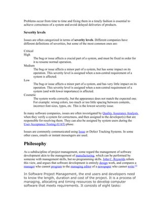 Problems occur from time to time and fixing them in a timely fashion is essential to
achieve correctness of a system and avoid delayed deliveries of products.

Severity levels

Issues are often categorized in terms of severity levels. Different companies have
different definitions of severities, but some of the most common ones are:

Critical
High
      The bug or issue affects a crucial part of a system, and must be fixed in order for
      it to resume normal operation.
Medium
      The bug or issue affects a minor part of a system, but has some impact on its
      operation. This severity level is assigned when a non-central requirement of a
      system is affected.
Low
      The bug or issue affects a minor part of a system, and has very little impact on its
      operation. This severity level is assigned when a non-central requirement of a
      system (and with lower importance) is affected.
Cosmetic
      The system works correctly, but the appearance does not match the expected one.
      For example: wrong colors, too much or too little spacing between contents,
      incorrect font sizes, typos, etc. This is the lowest severity issue.

In many software companies, issues are often investigated by Quality Assurance Analysts
when they verify a system for correctness, and then assigned to the developer(s) that are
responsible for resolving them. They can also be assigned by system users during the
User Acceptance Testing (UAT) phase.

Issues are commonly communicated using Issue or Defect Tracking Systems. In some
other cases, emails or instant messengers are used.

Philosophy
As a subdiscipline of project management, some regard the management of software
development akin to the management of manufacturing, which can be performed by
someone with management skills, but no programming skills. John C. Reynolds rebuts
this view, and argues that software development is entirely design work, and compares a
manager who cannot program to the managing editor of a newspaper who cannot write.[3]

In Software Project Management, the end users and developers need
to know the length, duration and cost of the project. It is a process of
managing, allocating and timing resources to develop computer
software that meets requirements. It consists of eight tasks:
 