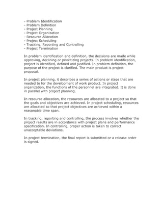 -   Problem Identification
-   Problem Definition
-   Project Planning
-   Project Organization
-   Resource Allocation
-   Project Scheduling
-   Tracking, Reporting and Controlling
-   Project Termination

In problem identification and definition, the decisions are made while
approving, declining or prioritizing projects. In problem identification,
project is identified, defined and justified. In problem definition, the
purpose of the project is clarified. The main product is project
proposal.

In project planning, it describes a series of actions or steps that are
needed to for the development of work product. In project
organization, the functions of the personnel are integrated. It is done
in parallel with project planning.

In resource allocation, the resources are allocated to a project so that
the goals and objectives are achieved. In project scheduling, resources
are allocated so that project objectives are achieved within a
reasonable time span.

In tracking, reporting and controlling, the process involves whether the
project results are in accordance with project plans and performance
specification. In controlling, proper action is taken to correct
unacceptable deviations.

In project termination, the final report is submitted or a release order
is signed.
 