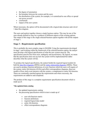 •   the degree of automation
   •   the boundary between the system and the users
   •   the distribution of the system, for example, is it centralized to one office or spread
       out across several?
   •   cost/benefit
   •   impact of the new system

Where necessary, the option will be documented with a logical data structure and a level
1 data-flow diagram.

The users and analyst together choose a single business option. This may be one of the
ones already defined or may be a synthesis of different aspects of the existing options.
The output of this stage is the single selected business option together with all the outputs
of stage 1.

Stage 3 – Requirements specification

This is probably the most complex stage in SSADM. Using the requirements developed
in stage 1 and working within the framework of the selected business option, the analyst
must develop a full logical specification of what the new system must do. The
specification must be free from error, ambiguity and inconsistency. By logical, we mean
that the specification does not say how the system will be implemented but rather
describes what the system will do.

To produce the logical specification, the analyst builds the required logical models for
both the data-flow diagrams (DFDs) and the entity relationship diagrams (ERDs). These
are used to produce function definitions of every function which the users will require of
the system, entity life-histories (ELHs) and effect correspondence diagrams, these are
models of how each event interacts with the system, a complement to entity life-histories.
These are continually matched against the requirements and where necessary, the
requirements are added to and completed.

The product of this stage is a complete requirements specification document which is
made up of:

*the updated data catalog

   •   the updated requirements catalog
   •   the processing specification which in turn is made up of

           •   user role/function matrix
           •   function definitions
           •   required logical data model
           •   entity life-histories
           •   effect correspondence diagrams
 