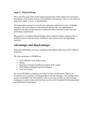 Stage 6 – Physical design

This is the final stage where all the logical specifications of the system are converted to
descriptions of the system in terms of real hardware and software. This is a very technical
stage and a simple overview is presented here.

The logical data structure is converted into a physical architecture in terms of database
structures. The exact structure of the functions and how they are implemented is
specified. The physical data structure is optimized where necessary to meet size and
performance requirements.

The product is a complete Physical Design which could tell software engineers how to
build the system in specific details of hardware and software and to the appropriate
standards.

Advantages and disadvantages
Using this methodology involves a significant undertaking which may not be suitable to
all projects.

The main advantages of SSADM are:

   •   Three different views of the system
   •   Mature
   •   Separation of logical and physical aspects of the system
   •   Well-defined techniques and documentation
   •   User involvement

The size of SSADM is a hindrance to using it in some circumstances. There is an
investment in cost and time in training people to use the techniques. The learning curve
can be considerable if the full method is used, as not only are there several modeling
techniques to come to terms with, but there are also a lot of standards for the preparation
and presentation of documents.
 