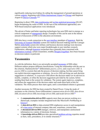 significantly reducing travel delays by aiding the management of ground operations at
various airports, beginning with O'Hare International Airport in Chicago and Stapleton
Airport in Denver Colorado.[3][4]

Beginning in about 1990, data warehousing and on-line analytical processing (OLAP)
began broadening the realm of DSS. As the turn of the millennium approached, new
Web-based analytical applications were introduced.

The advent of better and better reporting technologies has seen DSS start to emerge as a
critical component of management design. Examples of this can be seen in the intense
amount of discussion of DSS in the education environment.

DSS also have a weak connection to the user interface paradigm of hypertext. Both the
University of Vermont PROMIS system (for medical decision making) and the Carnegie
Mellon ZOG/KMS system (for military and business decision making) were decision
support systems which also were major breakthroughs in user interface research.
Furthermore, although hypertext researchers have generally been concerned with
information overload, certain researchers, notably Douglas Engelbart, have been focused
on decision makers in particular

Taxonomies
As with the definition, there is no universally-accepted taxonomy of DSS either.
Different authors propose different classifications. Using the relationship with the user as
the criterion, Haettenschwiler[5] differentiates passive, active, and cooperative DSS. A
passive DSS is a system that aids the process of decision making, but that cannot bring
out explicit decision suggestions or solutions. An active DSS can bring out such decision
suggestions or solutions. A cooperative DSS allows the decision maker (or its advisor) to
modify, complete, or refine the decision suggestions provided by the system, before
sending them back to the system for validation. The system again improves, completes,
and refines the suggestions of the decision maker and sends them back to him for
validation. The whole process then starts again, until a consolidated solution is generated.

Another taxonomy for DSS has been created by Daniel Power. Using the mode of
assistance as the criterion, Power differentiates communication-driven DSS, data-driven
DSS, document-driven DSS, knowledge-driven DSS, and model-driven DSS.[6]

   •   A communication-driven DSS supports more than one person working on a
       shared task; examples include integrated tools like Microsoft's NetMeeting or
       Groove[7]
   •   A data-driven DSS or data-oriented DSS emphasizes access to and manipulation
       of a time series of internal company data and, sometimes, external data.
   •   A document-driven DSS manages, retrieves, and manipulates unstructured
       information in a variety of electronic formats.
   •   A knowledge-driven DSS provides specialized problem-solving expertise stored
       as facts, rules, procedures, or in similar structures.[6]
 