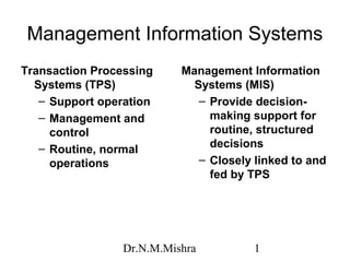 Management Information Systems
Transaction Processing     Management Information
  Systems (TPS)              Systems (MIS)
   – Support operation        – Provide decision-
   – Management and             making support for
     control                    routine, structured
   – Routine, normal            decisions
     operations               – Closely linked to and
                                fed by TPS




                 Dr.N.M.Mishra          1
 