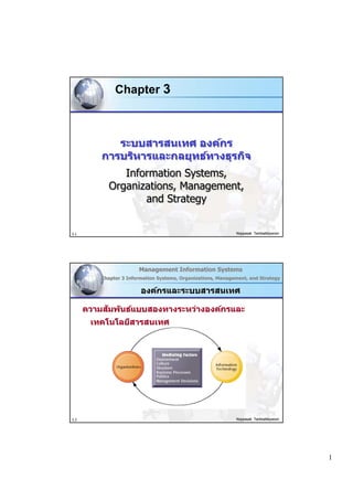 Chapter 3



             ระบบสารสนเทศ องค์กร
          การบริหารและกลยุทธ์ทางธุรกิจ
               Information Systems,
            Organizations, Management,
                   and Strategy


3.1                                                           Noppasak Tantisattayanon




                        Management Information Systems
          Chapter 3 Information Systems, Organizations, Management, and Strategy

                         องค์กรและระบบสารสนเทศ

           ั
      ความสมพ ันธ์แบบสองทางระหว่างองค์กรและ
       เทคโนโลยีสารสนเทศ




3.2                                                           Noppasak Tantisattayanon




                                                                                         1
 