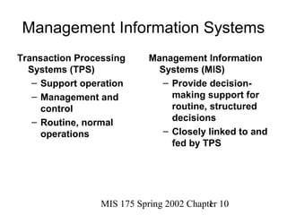 Management Information Systems
Transaction Processing      Management Information
  Systems (TPS)               Systems (MIS)
   – Support operation         – Provide decision-
   – Management and              making support for
     control                     routine, structured
   – Routine, normal             decisions
     operations                – Closely linked to and
                                 fed by TPS




                 MIS 175 Spring 2002 Chapter 10
                                          1
 