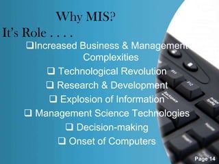Why MIS?
It’s Role . . . .
   Increased Business & Management
               Complexities
        Technological Revolution
        Research & Development
        Explosion of Information
    Management Science Technologies
            Decision-making
          Onset of Computers
                                       Page 14
 