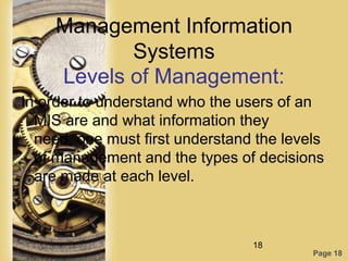 Management Information
            Systems
     Levels of Management:
In order to understand who the users of an
  MIS are and what information they
  need, one must first understand the levels
  of management and the types of decisions
  are made at each level.



                                 18
                                          Page 18
 