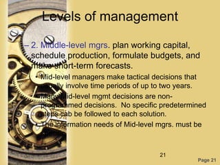 Levels of management

– 2. Middle-level mgrs. plan working capital,
  schedule production, formulate budgets, and
  make short-term forecasts.
  • Mid-level managers make tactical decisions that
    usually involve time periods of up to two years.
  • Many Mid-level mgmt decisions are non-
    programmed decisions. No specific predetermined
    steps cab be followed to each solution.
  • The information needs of Mid-level mgrs. must be
    specific.

                                      21
                                                 Page 21
 