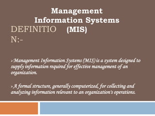 Management
    Information Systems
DEFINITIO (MIS)
N:-

Management Information Systems (MIS) is a system designed to
supply information required for effective management of an
organization.

A formal structure, generally computerized, for collecting and
analyzing information relevant to an organization's operations.
 