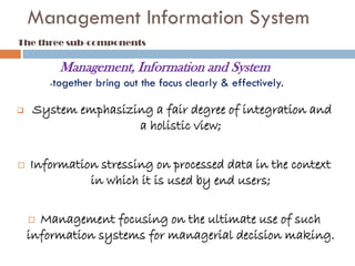 Management Information System
The three sub-components

          Management, Information and System
        -together   bring out the focus clearly & effectively.

   System emphasizing a fair degree of integration and
                    a holistic view;

   Information stressing on processed data in the context
              in which it is used by end users;

     Management focusing on the ultimate use of such
    information systems for managerial decision making.
 