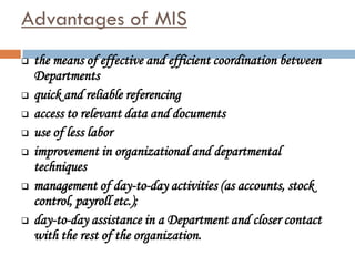 Advantages of MIS
   the means of effective and efficient coordination between
    Departments
   quick and reliable referencing
   access to relevant data and documents
   use of less labor
   improvement in organizational and departmental
    techniques
   management of day-to-day activities (as accounts, stock
    control, payroll etc.);
   day-to-day assistance in a Department and closer contact
    with the rest of the organization.
 
