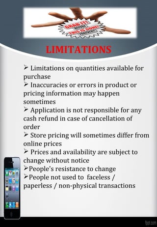 LIMITATIONS
 Limitations on quantities available for
purchase
 Inaccuracies or errors in product or
pricing information may happen
sometimes
 Application is not responsible for any
cash refund in case of cancellation of
order
 Store pricing will sometimes differ from
online prices
 Prices and availability are subject to
change without notice
People's resistance to change
People not used to faceless /
paperless / non-physical transactions
 