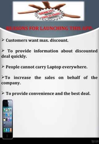 REASONS FOR LAUNCHING THIS APP:

 Customers want max. discount.

 To provide information about discounted
deal quickly.

 People cannot carry Laptop everywhere.

To increase the sales on behalf of the
company.

 To provide convenience and the best deal.
 