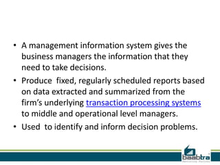 • A management information system gives the
business managers the information that they
need to take decisions.
• Produce fixed, regularly scheduled reports based
on data extracted and summarized from the
firm’s underlying transaction processing systems
to middle and operational level managers.
• Used to identify and inform decision problems.