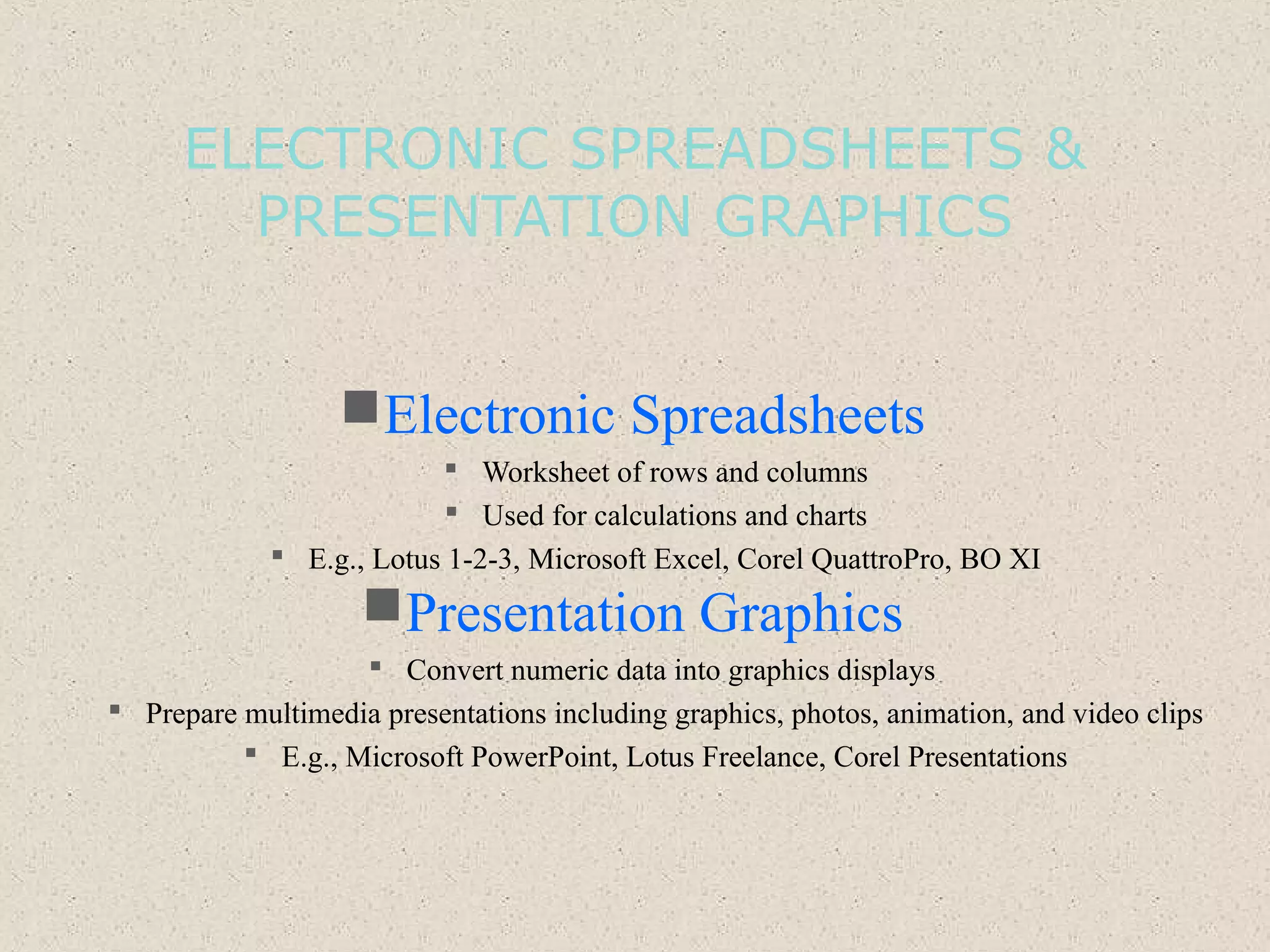 ELECTRONIC SPREADSHEETS &
PRESENTATION GRAPHICS
Electronic Spreadsheets
 Worksheet of rows and columns
 Used for calculations and charts
 E.g., Lotus 1-2-3, Microsoft Excel, Corel QuattroPro, BO XI
Presentation Graphics
 Convert numeric data into graphics displays
 Prepare multimedia presentations including graphics, photos, animation, and video clips
 E.g., Microsoft PowerPoint, Lotus Freelance, Corel Presentations
 