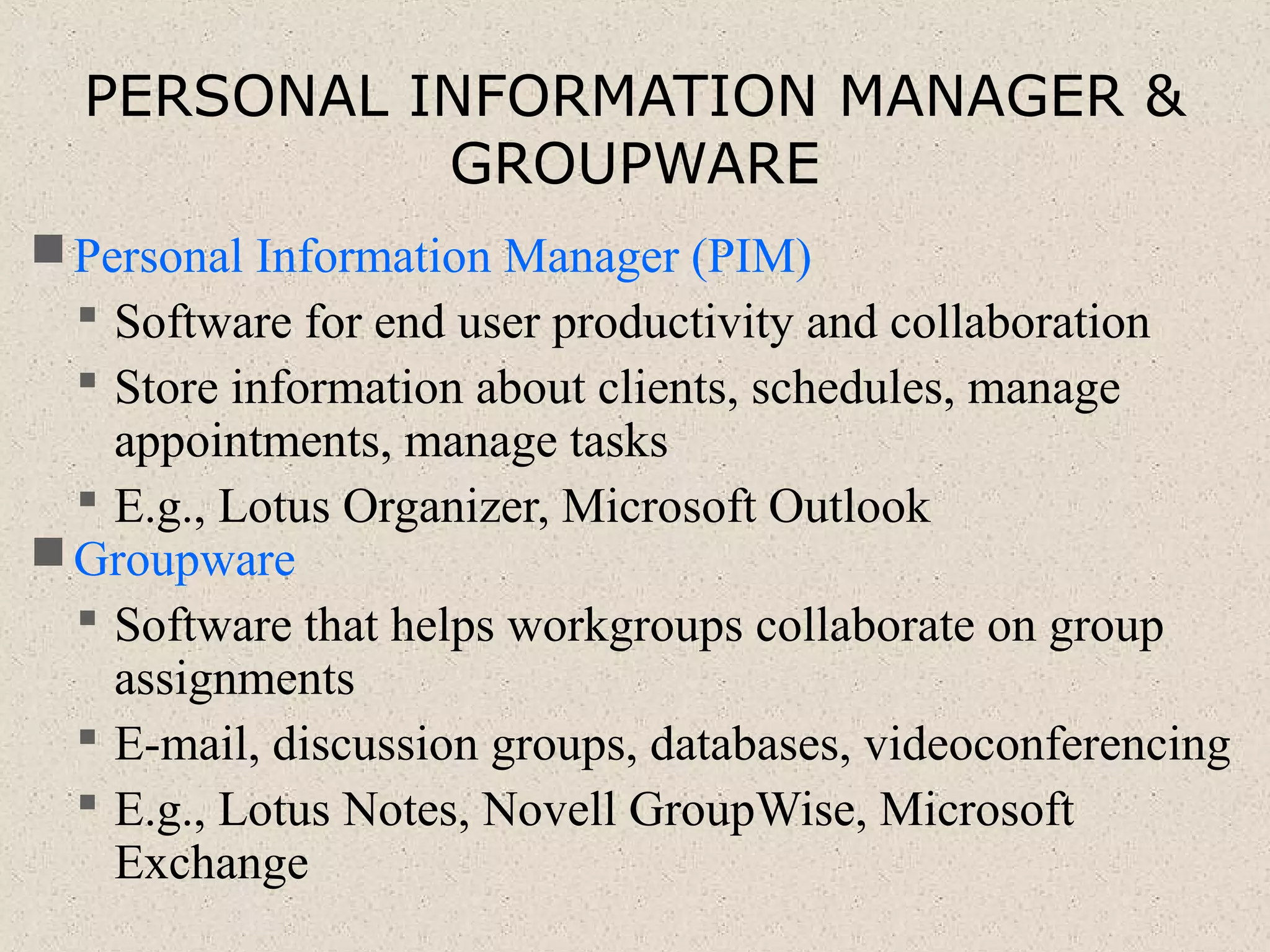 PERSONAL INFORMATION MANAGER &
GROUPWARE
Personal Information Manager (PIM)
 Software for end user productivity and collaboration
 Store information about clients, schedules, manage
appointments, manage tasks
 E.g., Lotus Organizer, Microsoft Outlook
Groupware
 Software that helps workgroups collaborate on group
assignments
 E-mail, discussion groups, databases, videoconferencing
 E.g., Lotus Notes, Novell GroupWise, Microsoft
Exchange
 