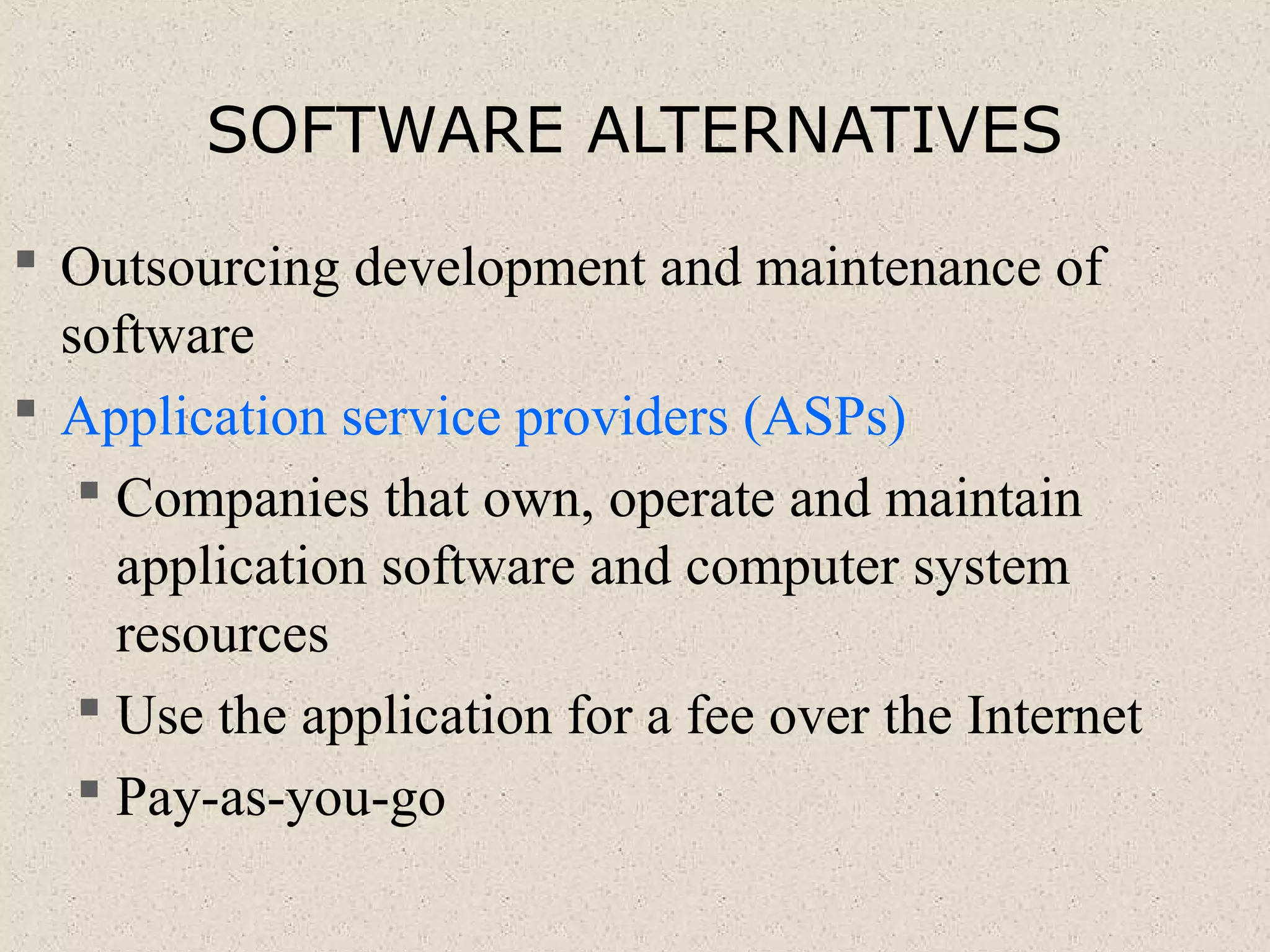 SOFTWARE ALTERNATIVES
 Outsourcing development and maintenance of
software
 Application service providers (ASPs)
 Companies that own, operate and maintain
application software and computer system
resources
 Use the application for a fee over the Internet
 Pay-as-you-go
 