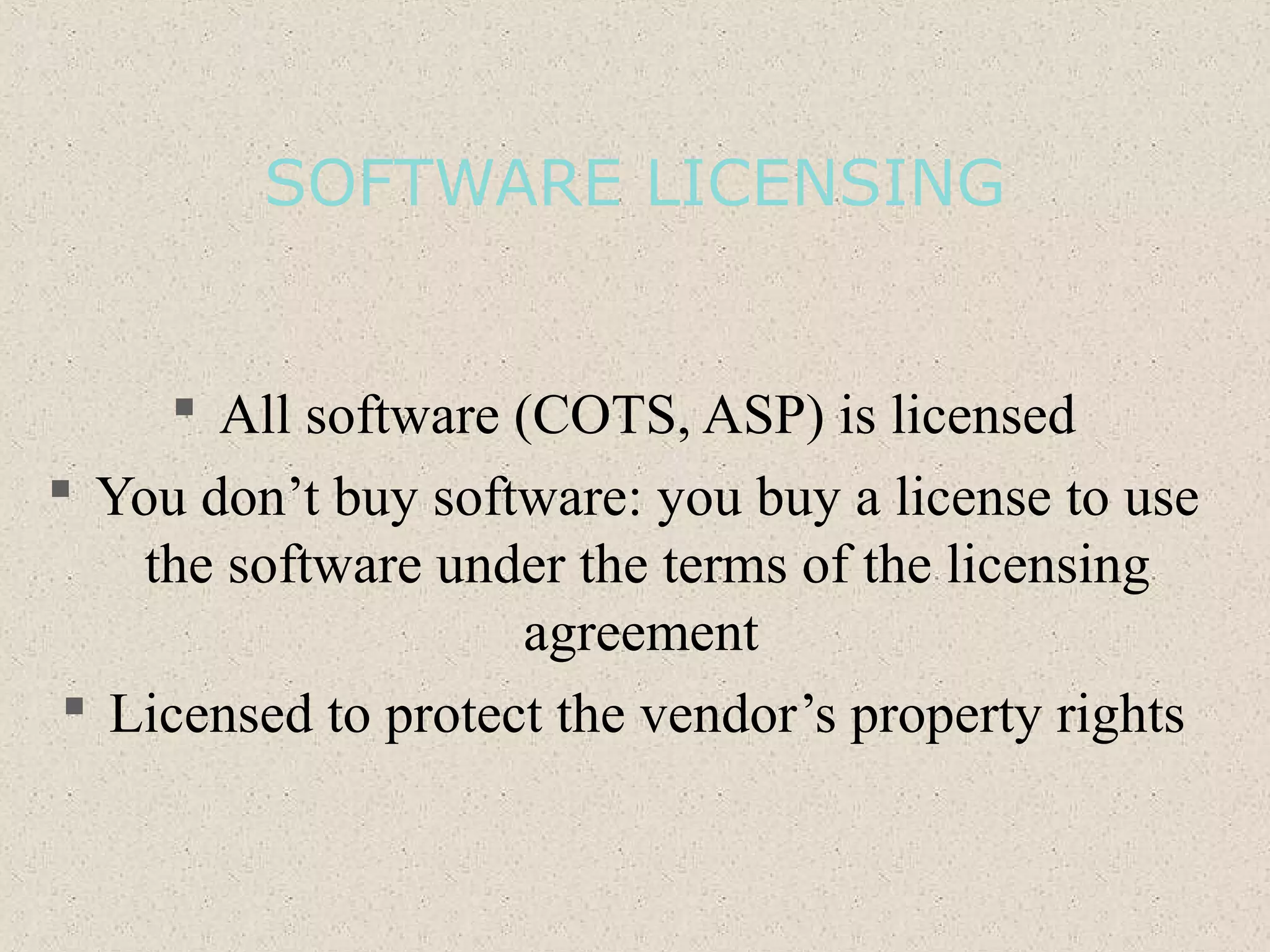 SOFTWARE LICENSING
 All software (COTS, ASP) is licensed
 You don’t buy software: you buy a license to use
the software under the terms of the licensing
agreement
 Licensed to protect the vendor’s property rights
 