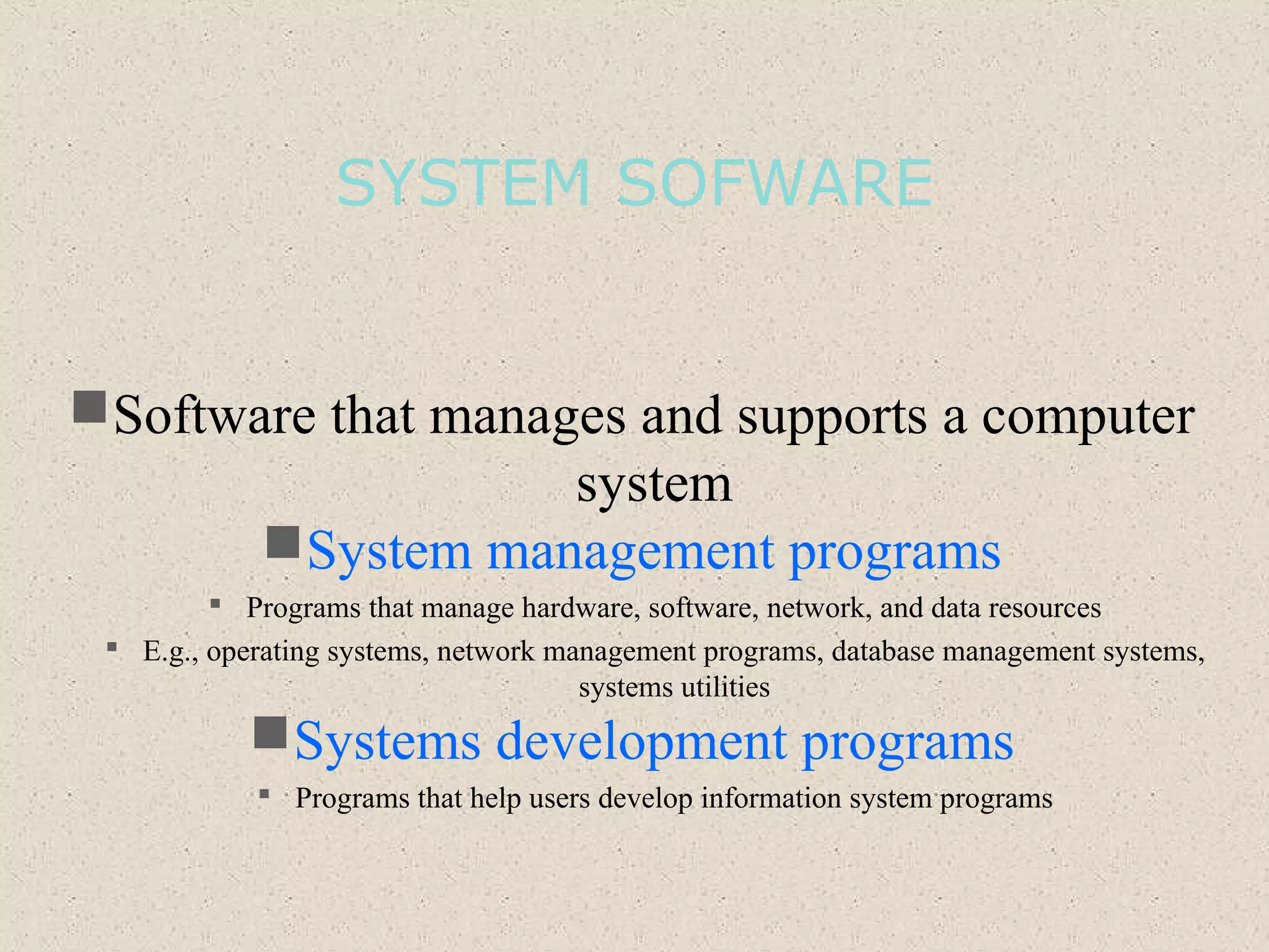 SYSTEM SOFWARE
Software that manages and supports a computer
system
System management programs
 Programs that manage hardware, software, network, and data resources
 E.g., operating systems, network management programs, database management systems,
systems utilities
Systems development programs
 Programs that help users develop information system programs
 