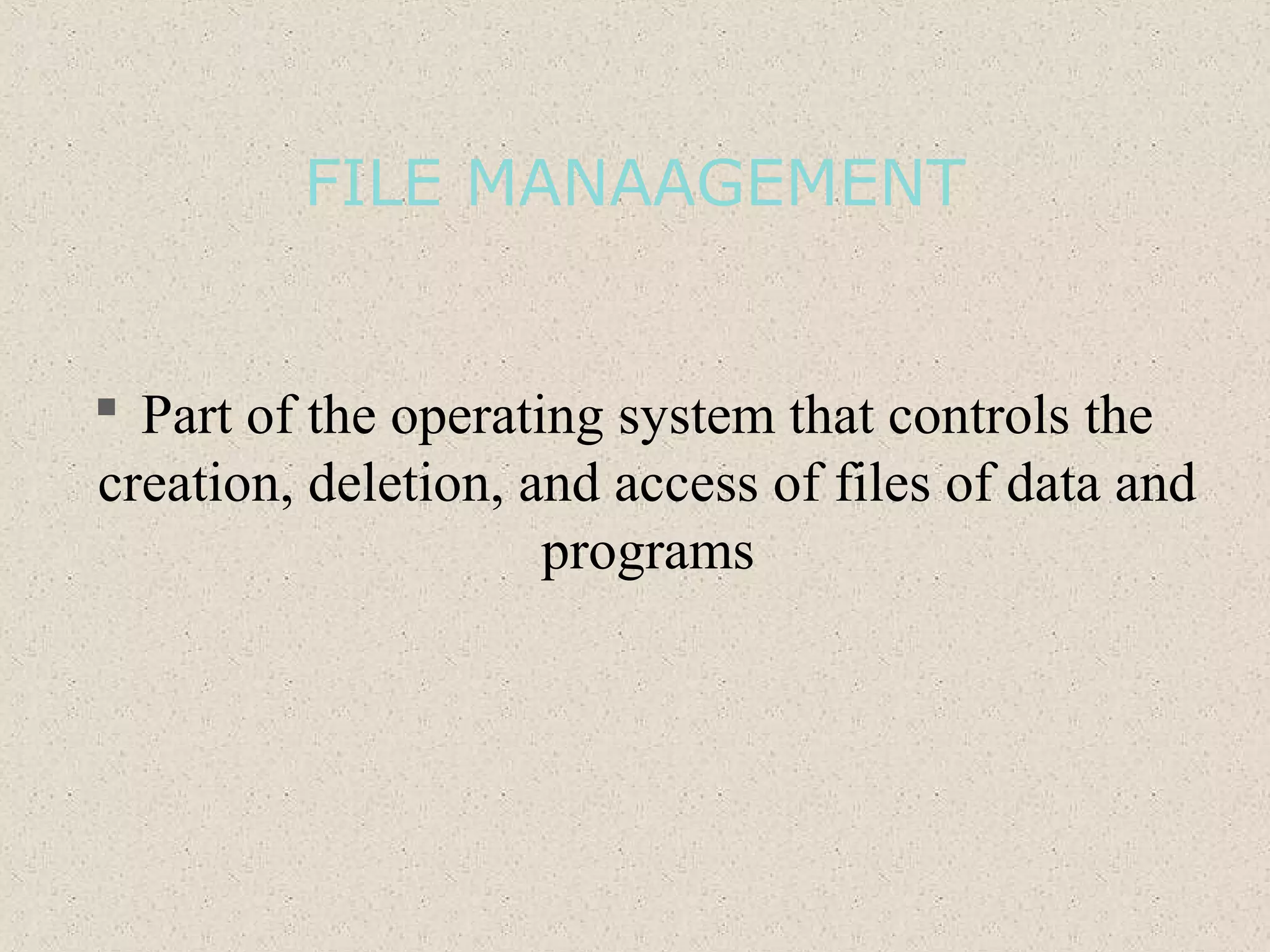 FILE MANAAGEMENT
 Part of the operating system that controls the
creation, deletion, and access of files of data and
programs
 
