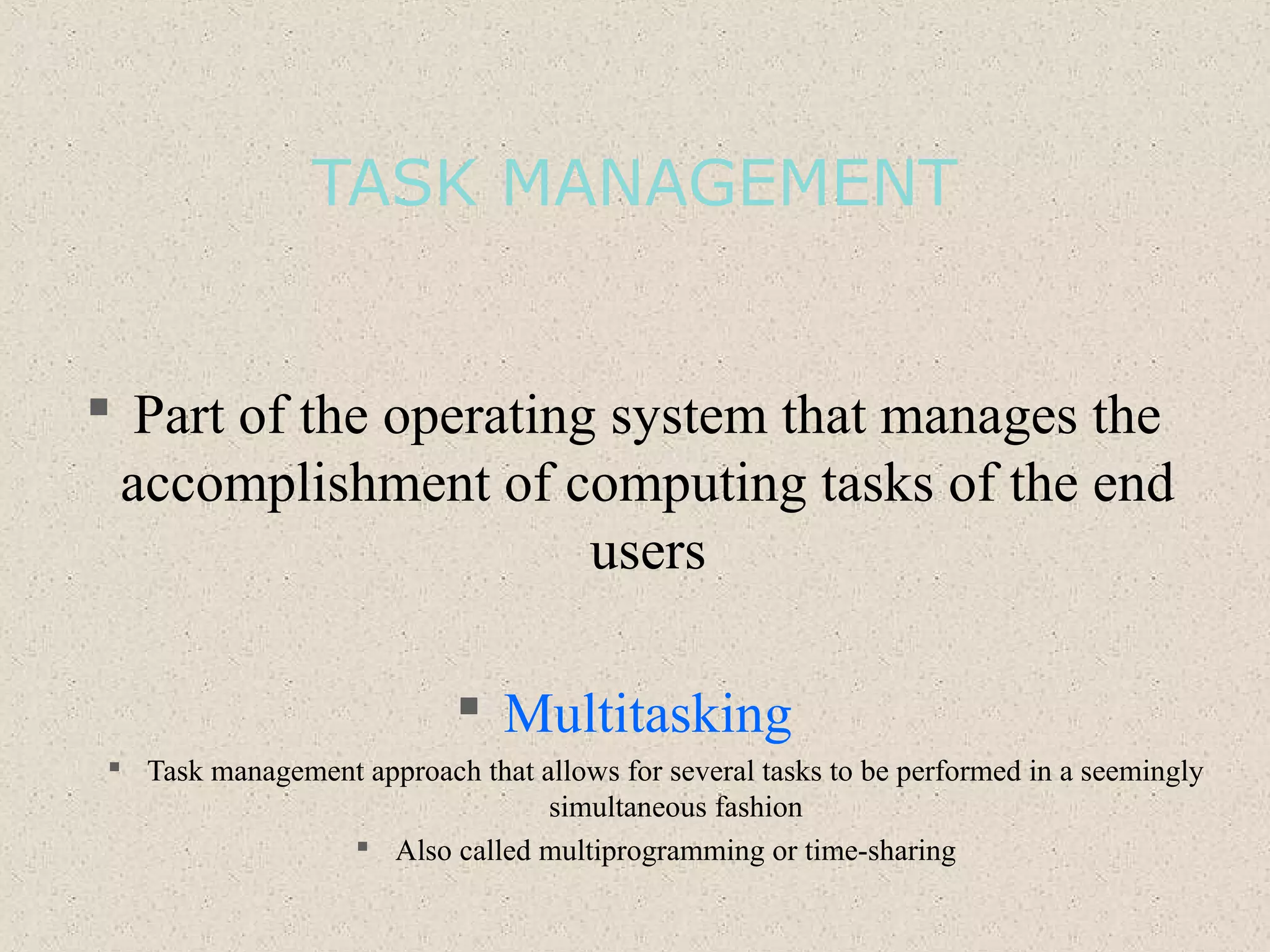 TASK MANAGEMENT
 Part of the operating system that manages the
accomplishment of computing tasks of the end
users
 Multitasking
 Task management approach that allows for several tasks to be performed in a seemingly
simultaneous fashion
 Also called multiprogramming or time-sharing
 
