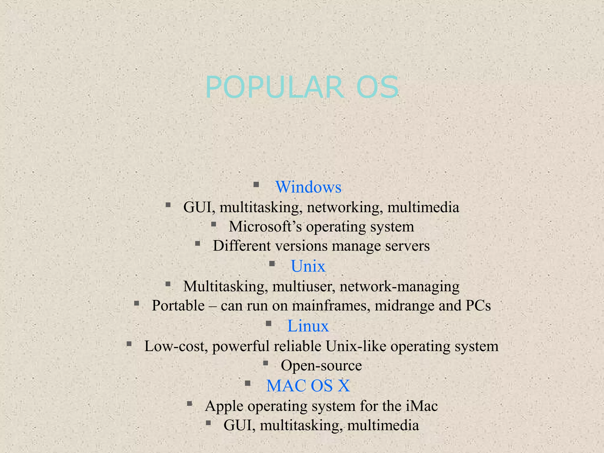POPULAR OS
 Windows
 GUI, multitasking, networking, multimedia
 Microsoft’s operating system
 Different versions manage servers
 Unix
 Multitasking, multiuser, network-managing
 Portable – can run on mainframes, midrange and PCs
 Linux
 Low-cost, powerful reliable Unix-like operating system
 Open-source
 MAC OS X
 Apple operating system for the iMac
 GUI, multitasking, multimedia
 