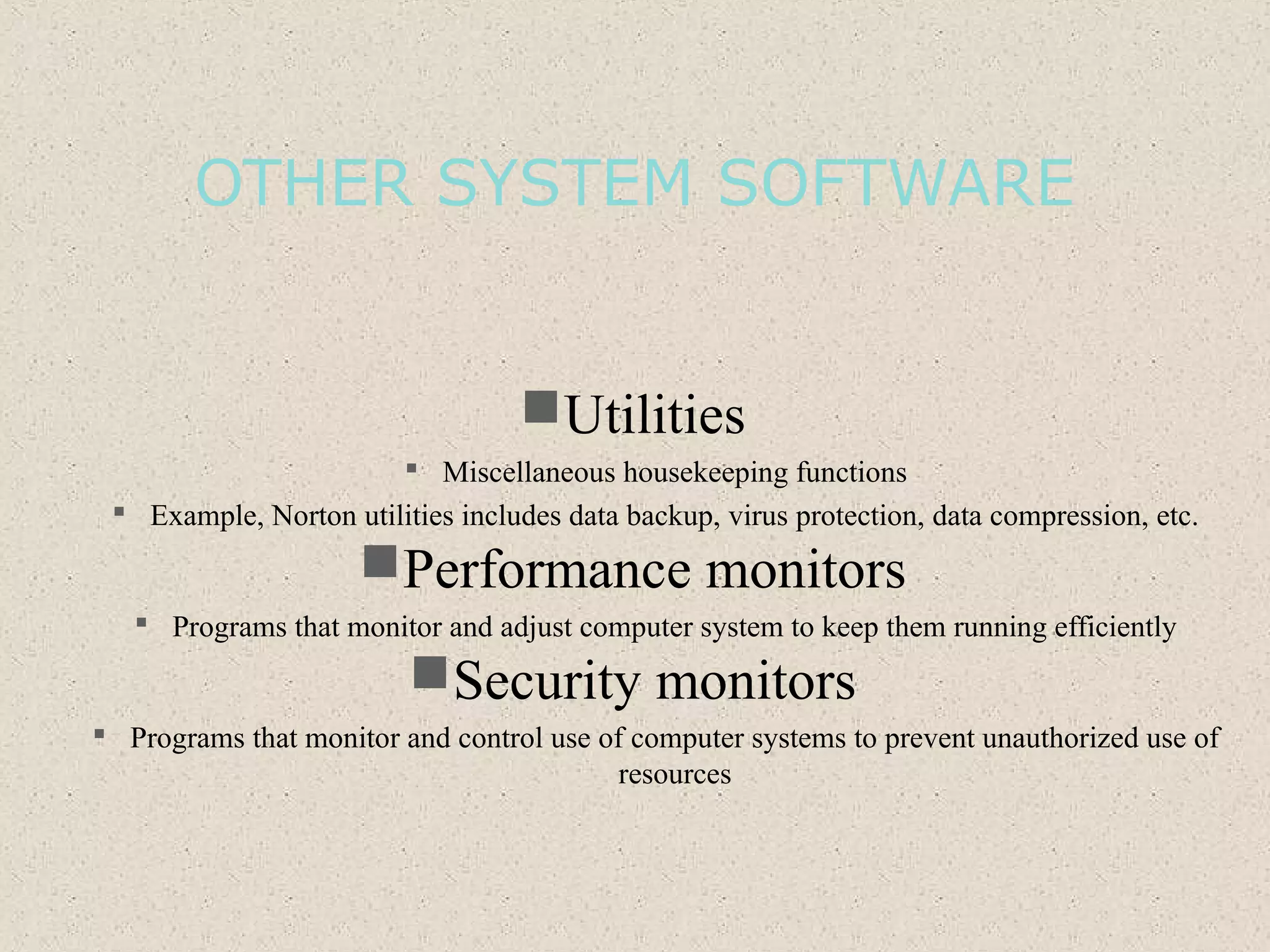 OTHER SYSTEM SOFTWARE
Utilities
 Miscellaneous housekeeping functions
 Example, Norton utilities includes data backup, virus protection, data compression, etc.
Performance monitors
 Programs that monitor and adjust computer system to keep them running efficiently
Security monitors
 Programs that monitor and control use of computer systems to prevent unauthorized use of
resources
 