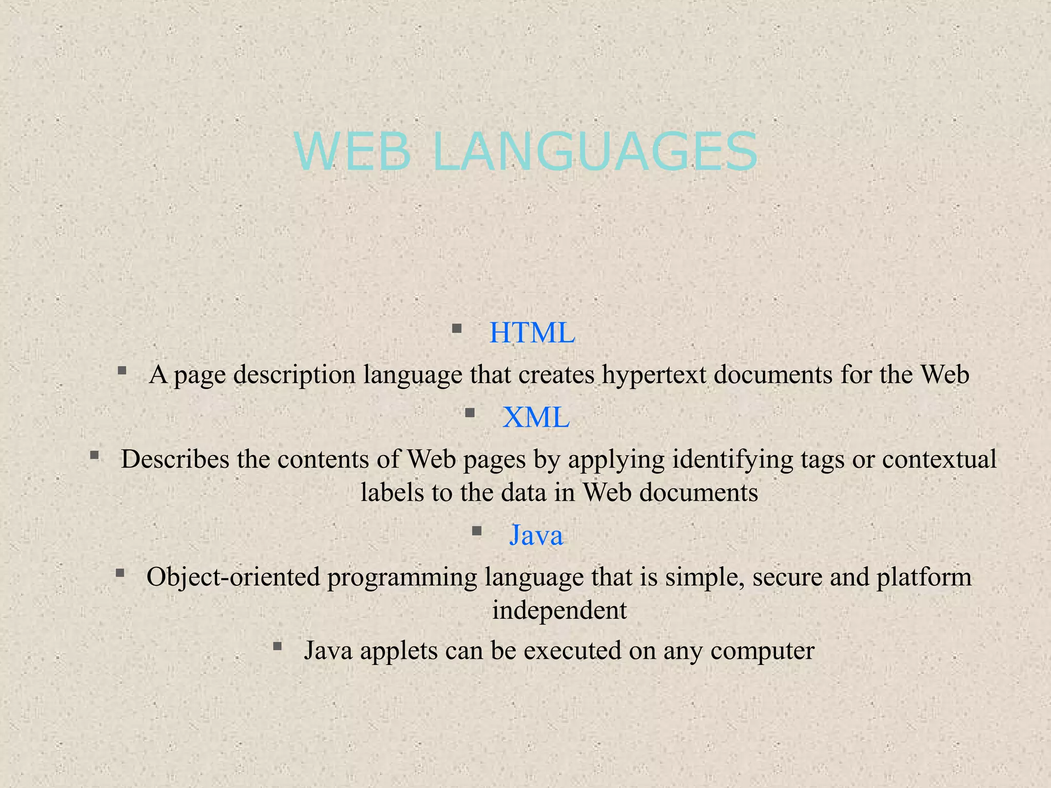 WEB LANGUAGES
 HTML
 A page description language that creates hypertext documents for the Web
 XML
 Describes the contents of Web pages by applying identifying tags or contextual
labels to the data in Web documents
 Java
 Object-oriented programming language that is simple, secure and platform
independent
 Java applets can be executed on any computer
 