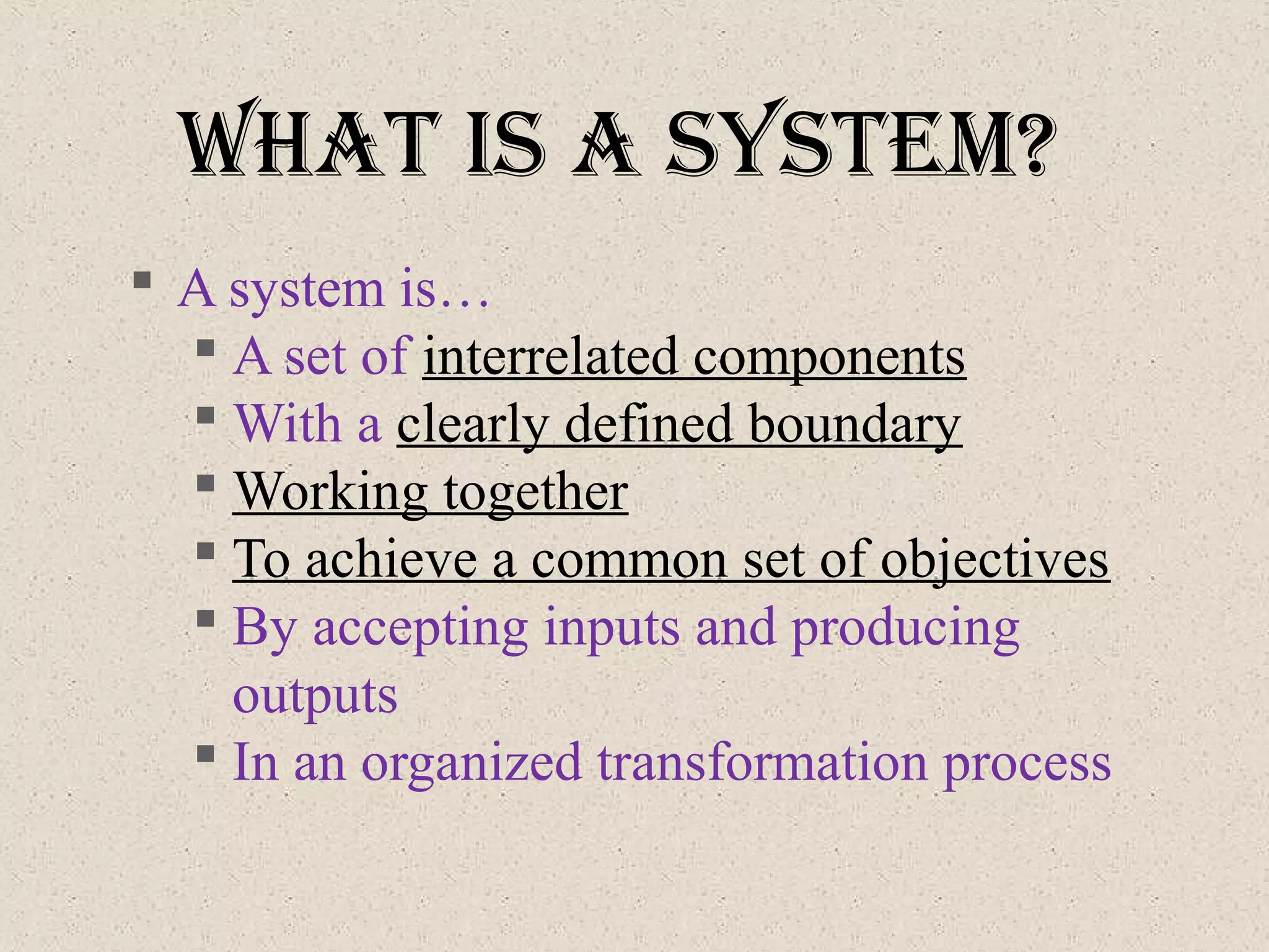 What IS a SySteM?
 A system is…
 A set of interrelated components
 With a clearly defined boundary
 Working together
 To achieve a common set of objectives
 By accepting inputs and producing
outputs
 In an organized transformation process
 