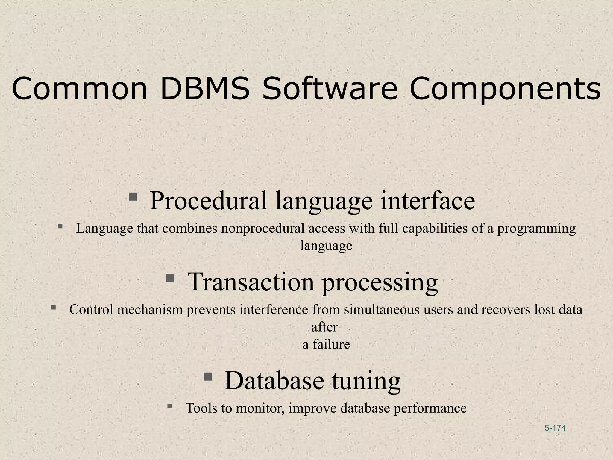 5-174
Common DBMS Software Components
 Procedural language interface
 Language that combines nonprocedural access with full capabilities of a programming
language
 Transaction processing
 Control mechanism prevents interference from simultaneous users and recovers lost data
after
a failure
 Database tuning
 Tools to monitor, improve database performance
 