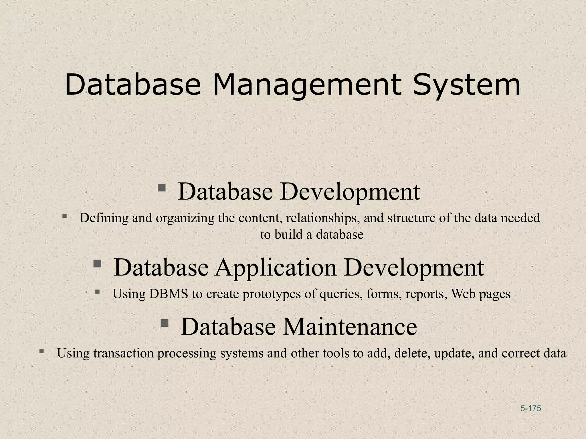 5-175
Database Management System
 Database Development
 Defining and organizing the content, relationships, and structure of the data needed
to build a database
 Database Application Development
 Using DBMS to create prototypes of queries, forms, reports, Web pages
 Database Maintenance
 Using transaction processing systems and other tools to add, delete, update, and correct data
 