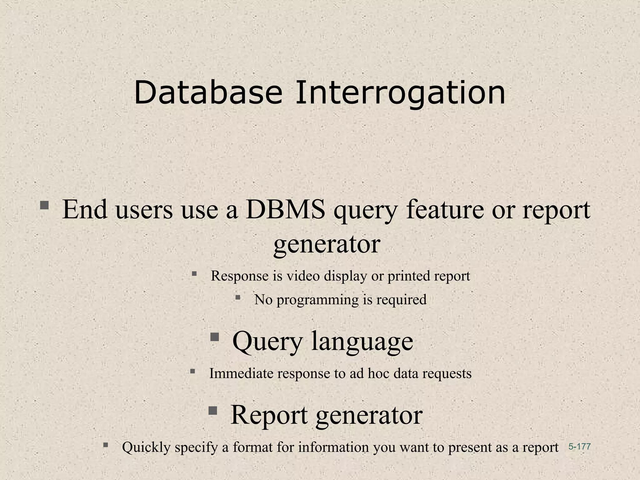 5-177
Database Interrogation
 End users use a DBMS query feature or report
generator
 Response is video display or printed report
 No programming is required
 Query language
 Immediate response to ad hoc data requests
 Report generator
 Quickly specify a format for information you want to present as a report
 
