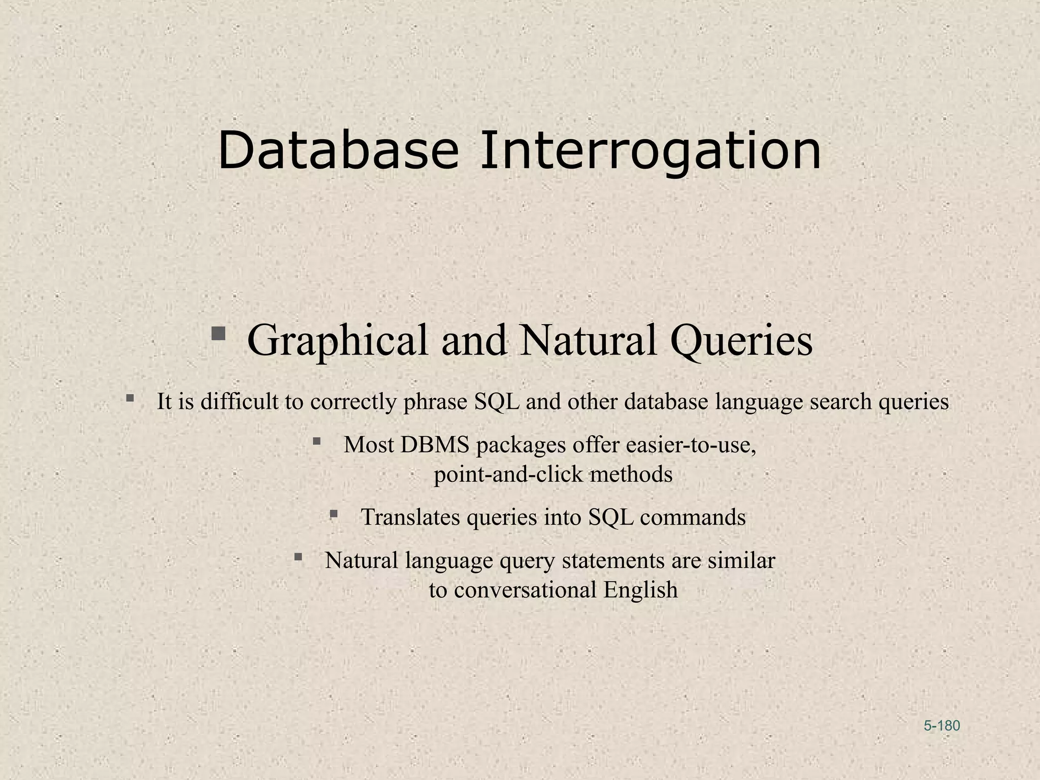 5-180
Database Interrogation
 Graphical and Natural Queries
 It is difficult to correctly phrase SQL and other database language search queries
 Most DBMS packages offer easier-to-use,
point-and-click methods
 Translates queries into SQL commands
 Natural language query statements are similar
to conversational English
 