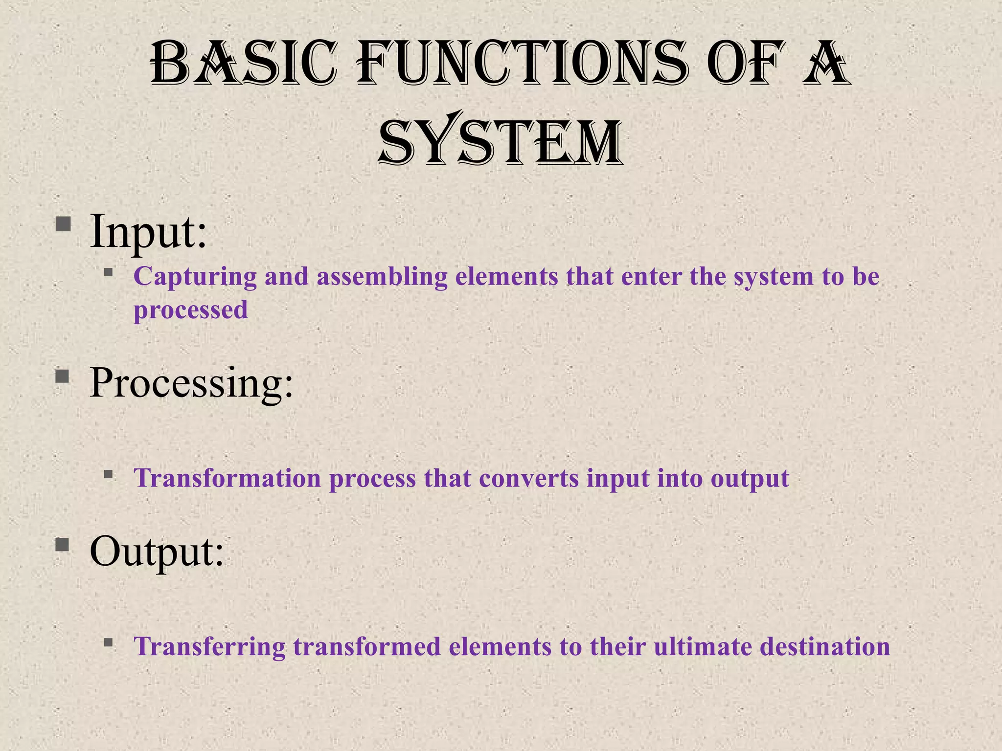 baSIc functIonS of a
SySteM
 Input:
 Capturing and assembling elements that enter the system to be
processed
 Processing:
 Transformation process that converts input into output
 Output:
 Transferring transformed elements to their ultimate destination
 