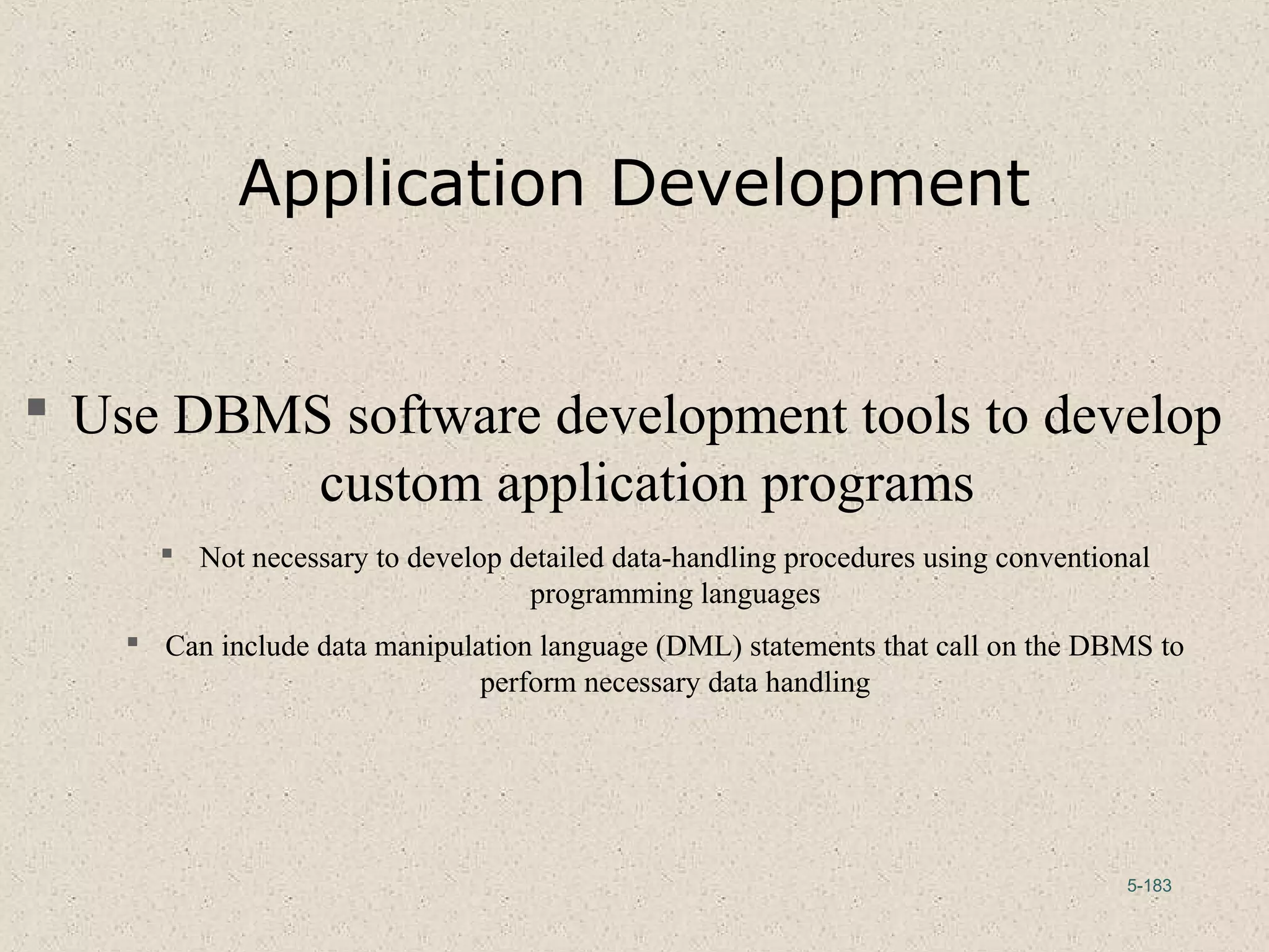 5-183
Application Development
 Use DBMS software development tools to develop
custom application programs
 Not necessary to develop detailed data-handling procedures using conventional
programming languages
 Can include data manipulation language (DML) statements that call on the DBMS to
perform necessary data handling
 