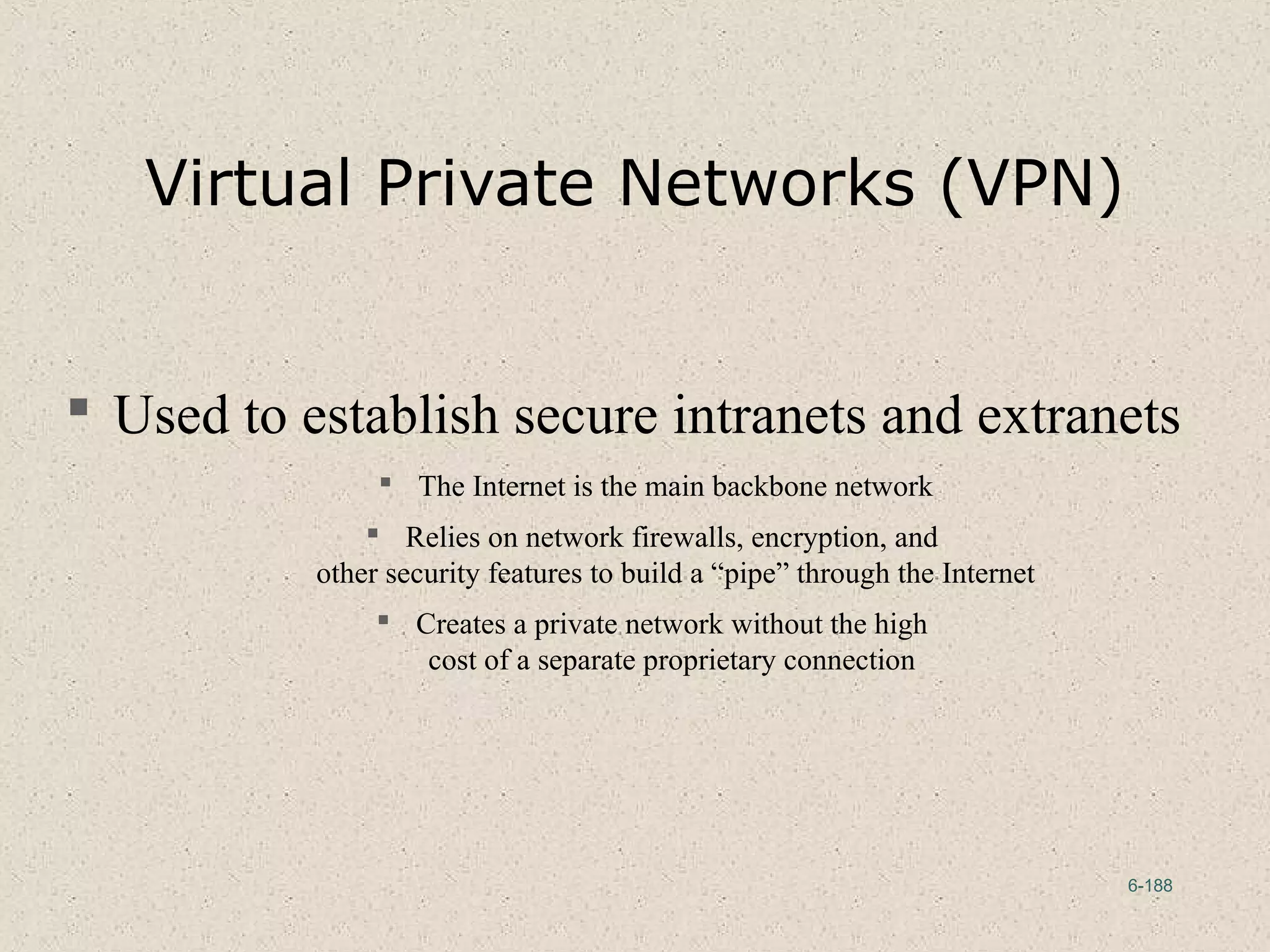 6-188
Virtual Private Networks (VPN)
 Used to establish secure intranets and extranets
 The Internet is the main backbone network
 Relies on network firewalls, encryption, and
other security features to build a “pipe” through the Internet
 Creates a private network without the high
cost of a separate proprietary connection
 