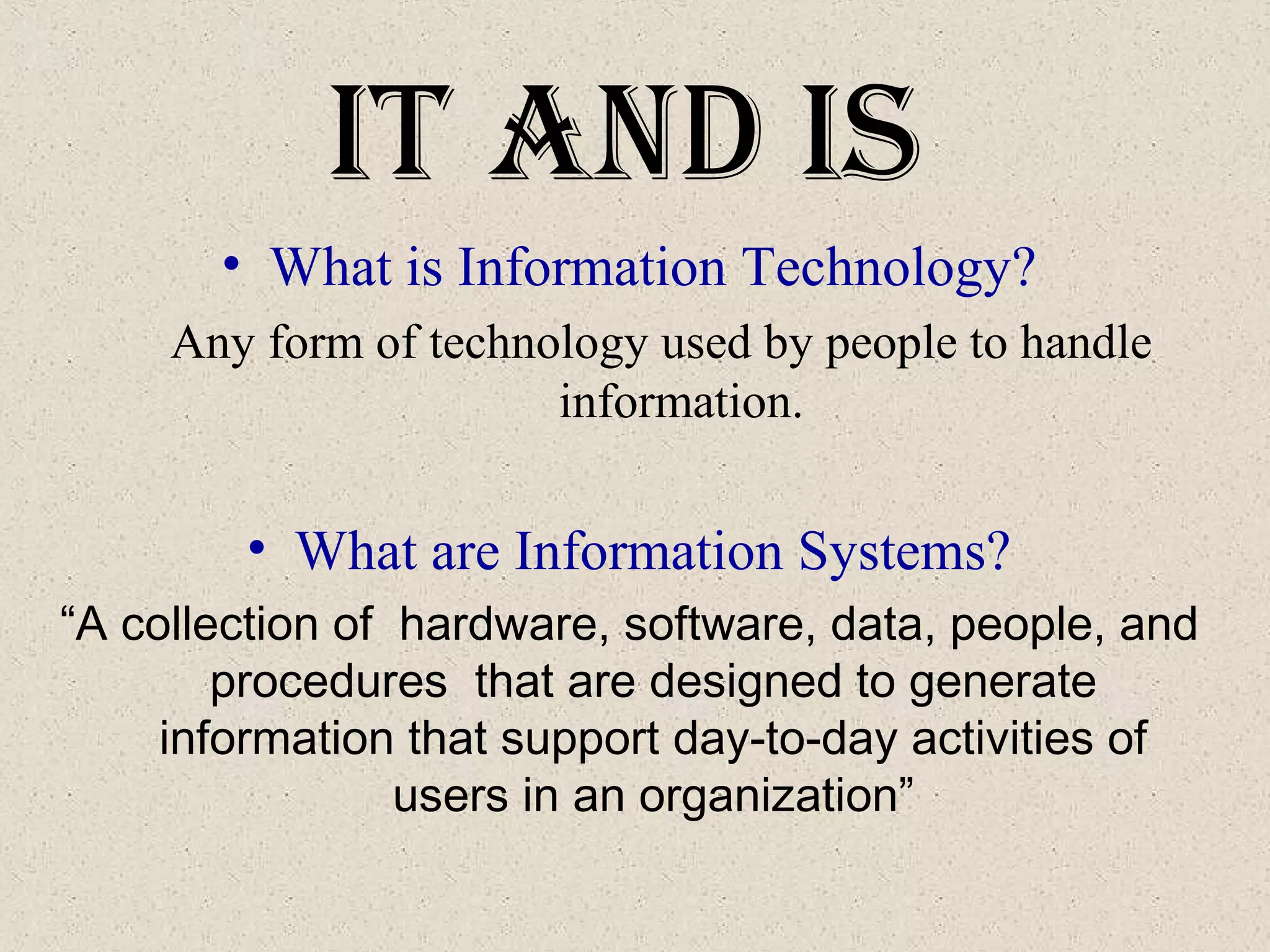 It and IS
• What is Information Technology?
Any form of technology used by people to handle
information.
• What are Information Systems?
“A collection of hardware, software, data, people, and
procedures that are designed to generate
information that support day-to-day activities of
users in an organization”
 