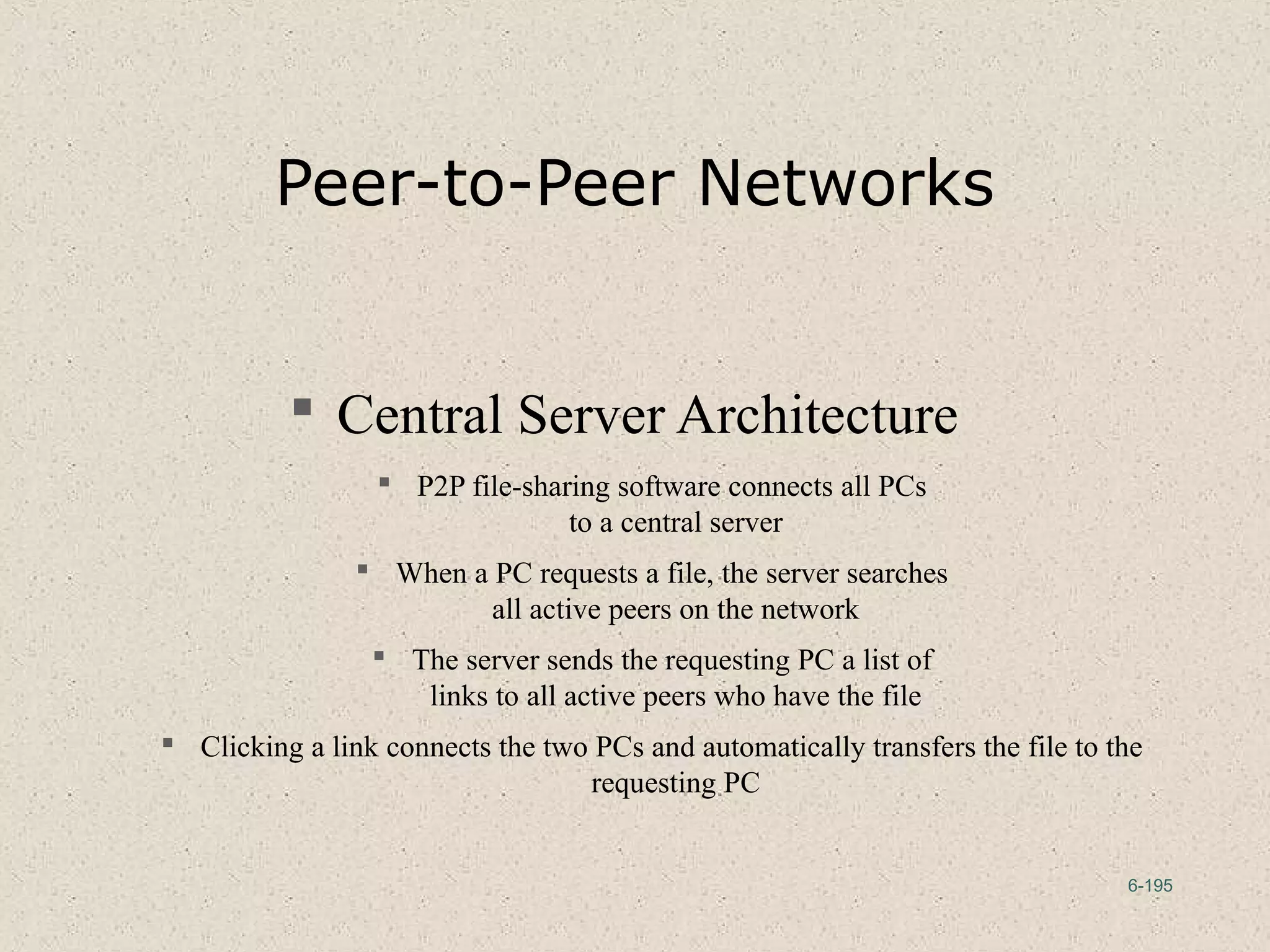6-195
Peer-to-Peer Networks
 Central Server Architecture
 P2P file-sharing software connects all PCs
to a central server
 When a PC requests a file, the server searches
all active peers on the network
 The server sends the requesting PC a list of
links to all active peers who have the file
 Clicking a link connects the two PCs and automatically transfers the file to the
requesting PC
 