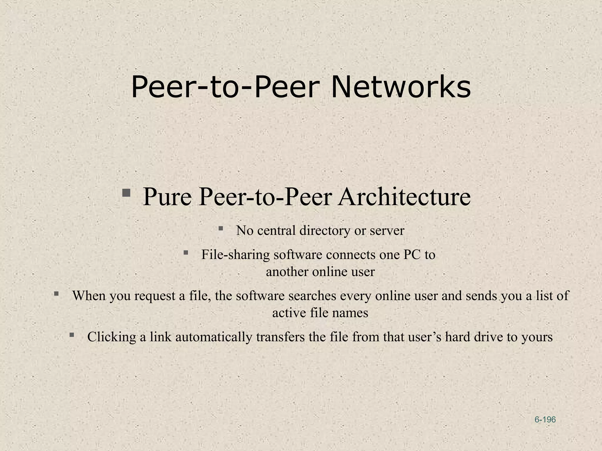 6-196
Peer-to-Peer Networks
 Pure Peer-to-Peer Architecture
 No central directory or server
 File-sharing software connects one PC to
another online user
 When you request a file, the software searches every online user and sends you a list of
active file names
 Clicking a link automatically transfers the file from that user’s hard drive to yours
 