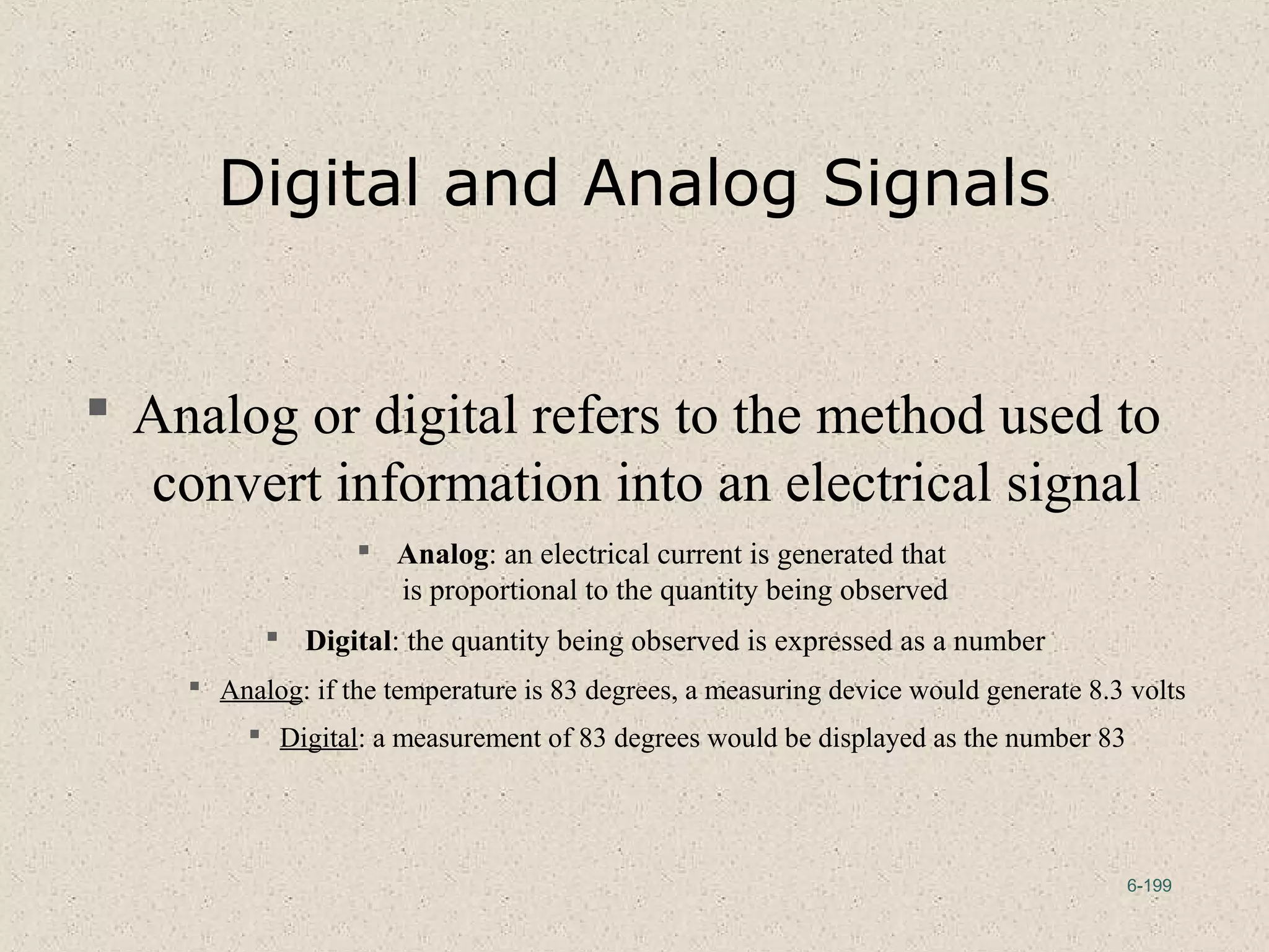 6-199
Digital and Analog Signals
 Analog or digital refers to the method used to
convert information into an electrical signal
 Analog: an electrical current is generated that
is proportional to the quantity being observed
 Digital: the quantity being observed is expressed as a number
 Analog: if the temperature is 83 degrees, a measuring device would generate 8.3 volts
 Digital: a measurement of 83 degrees would be displayed as the number 83
 