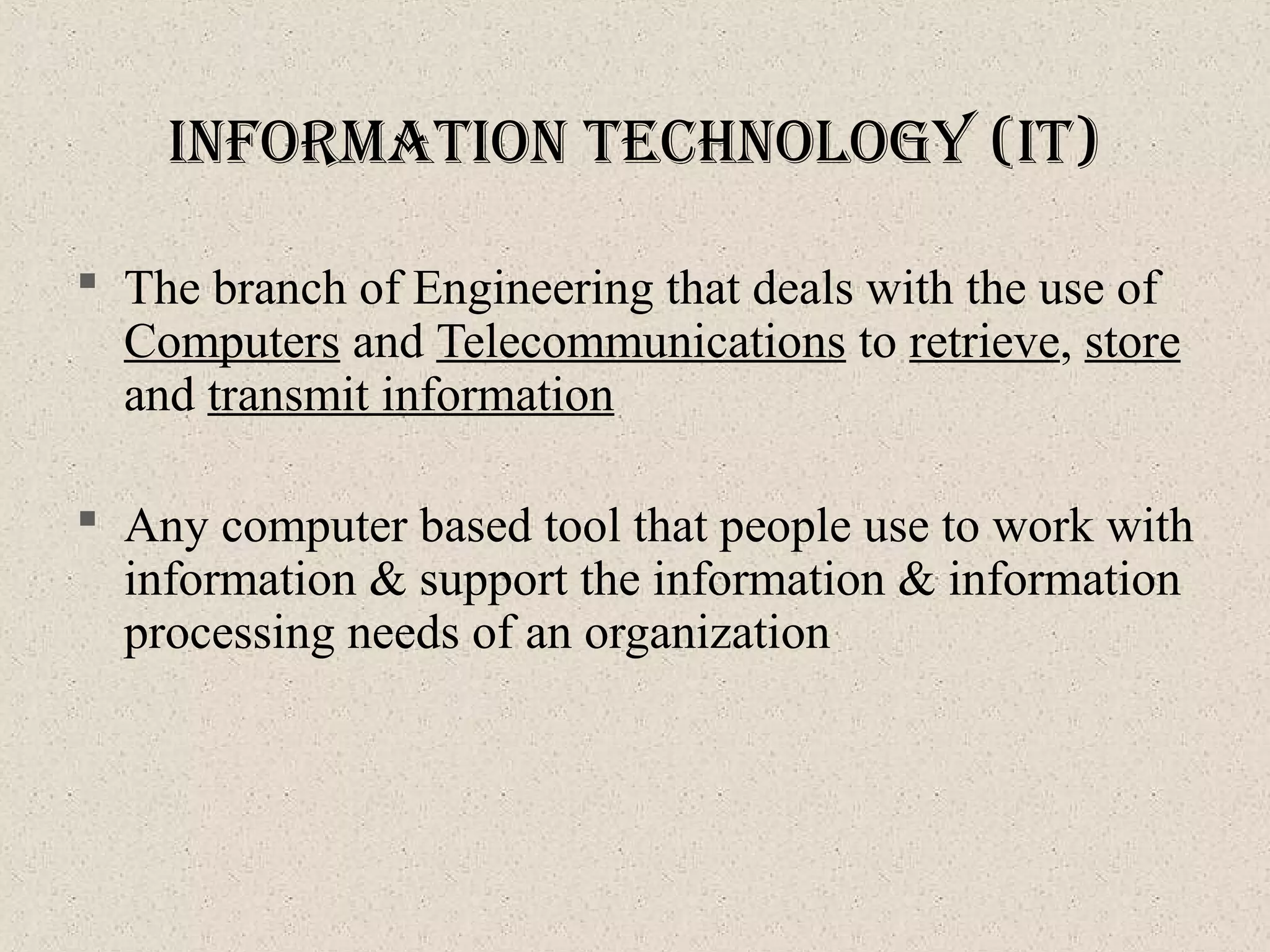  The branch of Engineering that deals with the use of
Computers and Telecommunications to retrieve, store
and transmit information
 Any computer based tool that people use to work with
information & support the information & information
processing needs of an organization
InforMatIon technology (It)
 