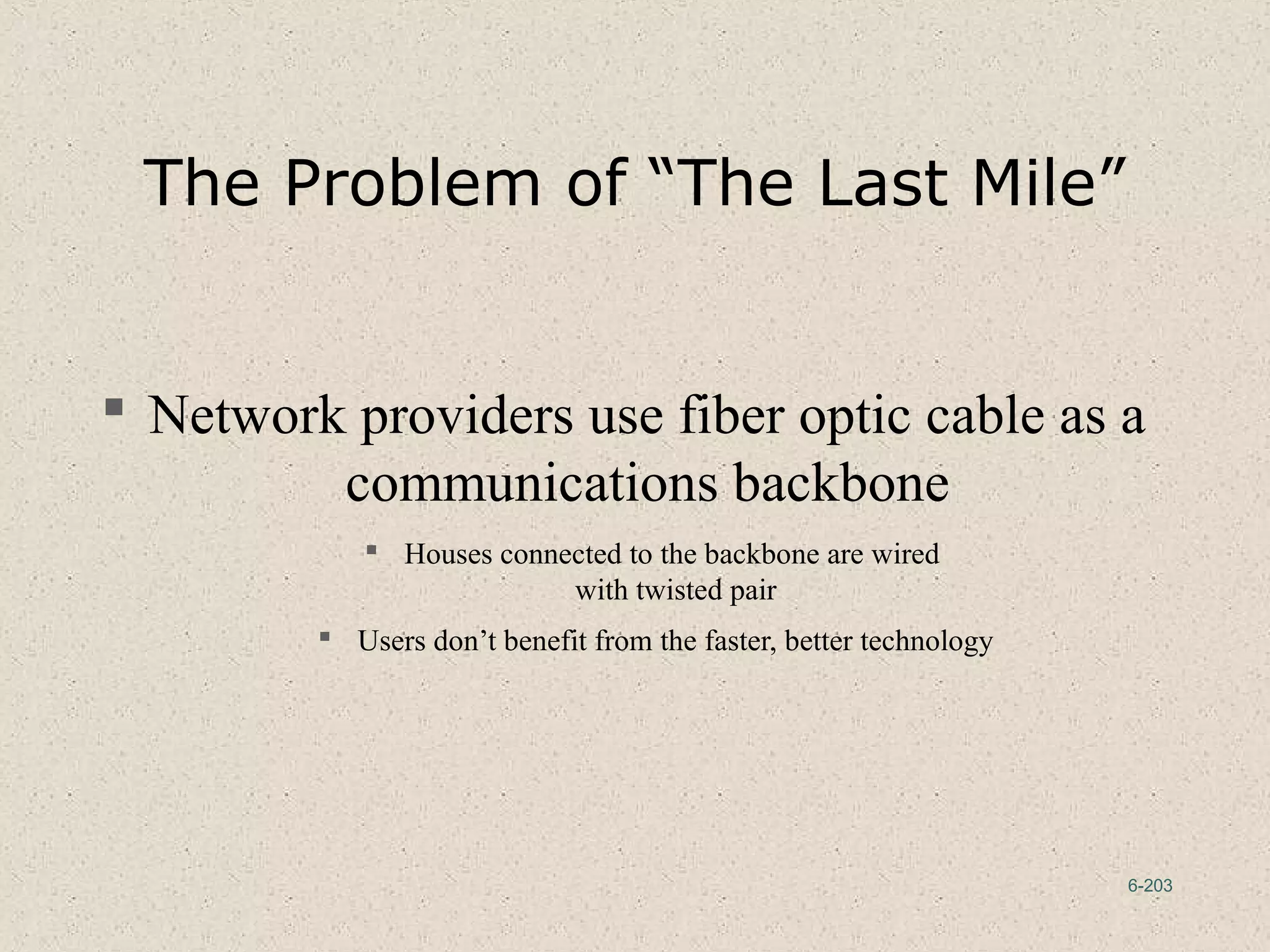 6-203
The Problem of “The Last Mile”
 Network providers use fiber optic cable as a
communications backbone
 Houses connected to the backbone are wired
with twisted pair
 Users don’t benefit from the faster, better technology
 