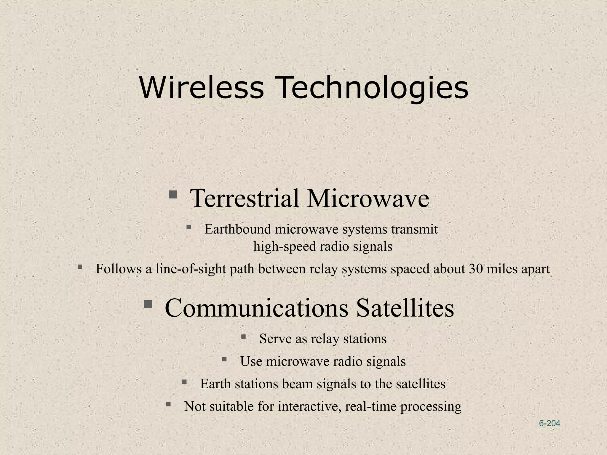 6-204
Wireless Technologies
 Terrestrial Microwave
 Earthbound microwave systems transmit
high-speed radio signals
 Follows a line-of-sight path between relay systems spaced about 30 miles apart
 Communications Satellites
 Serve as relay stations
 Use microwave radio signals
 Earth stations beam signals to the satellites
 Not suitable for interactive, real-time processing
 
