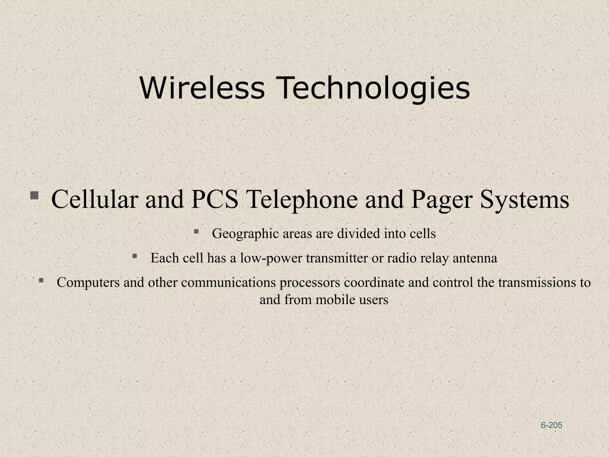 6-205
Wireless Technologies
 Cellular and PCS Telephone and Pager Systems
 Geographic areas are divided into cells
 Each cell has a low-power transmitter or radio relay antenna
 Computers and other communications processors coordinate and control the transmissions to
and from mobile users
 