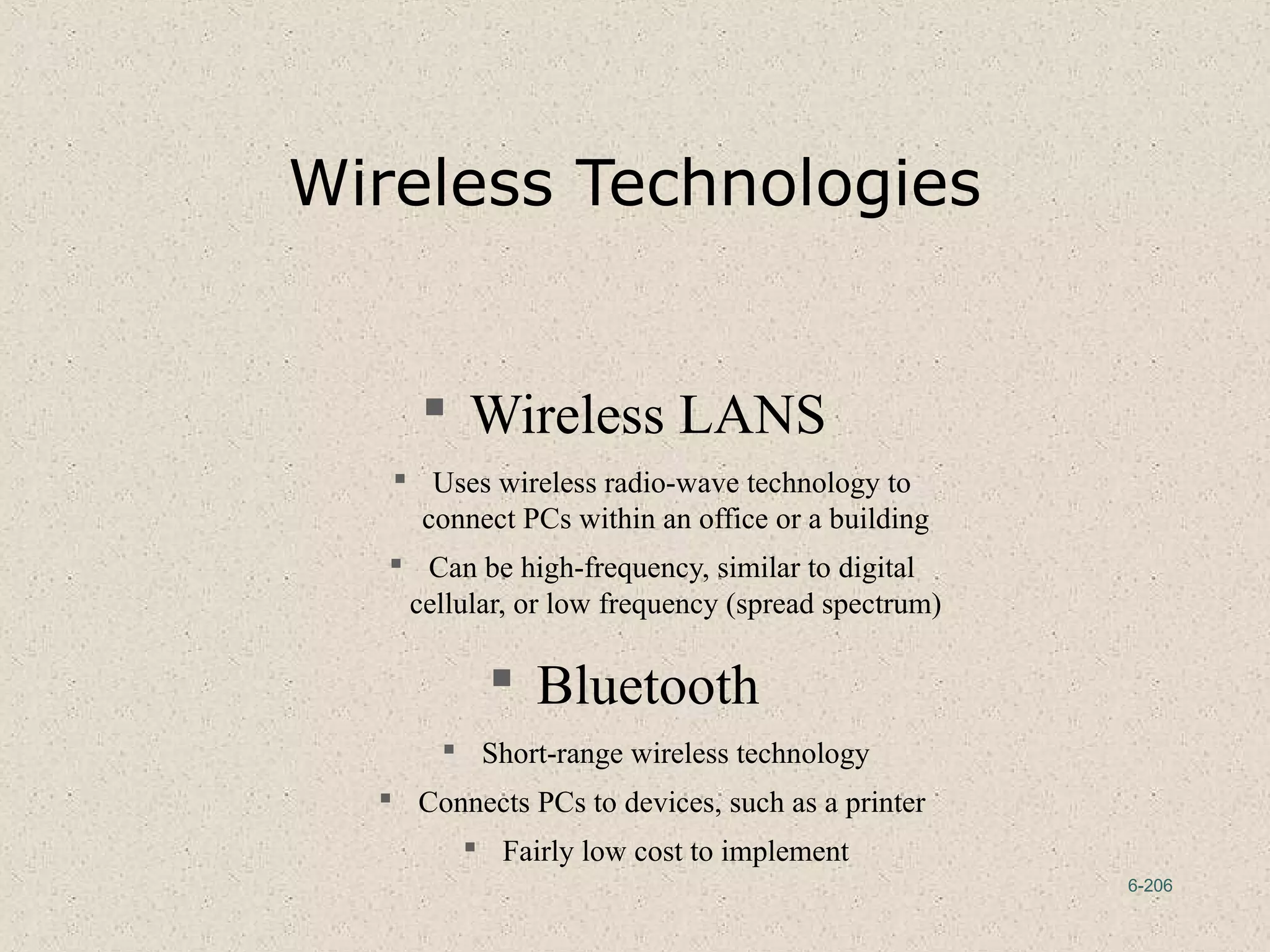 6-206
Wireless Technologies
 Wireless LANS
 Uses wireless radio-wave technology to
connect PCs within an office or a building
 Can be high-frequency, similar to digital
cellular, or low frequency (spread spectrum)
 Bluetooth
 Short-range wireless technology
 Connects PCs to devices, such as a printer
 Fairly low cost to implement
 