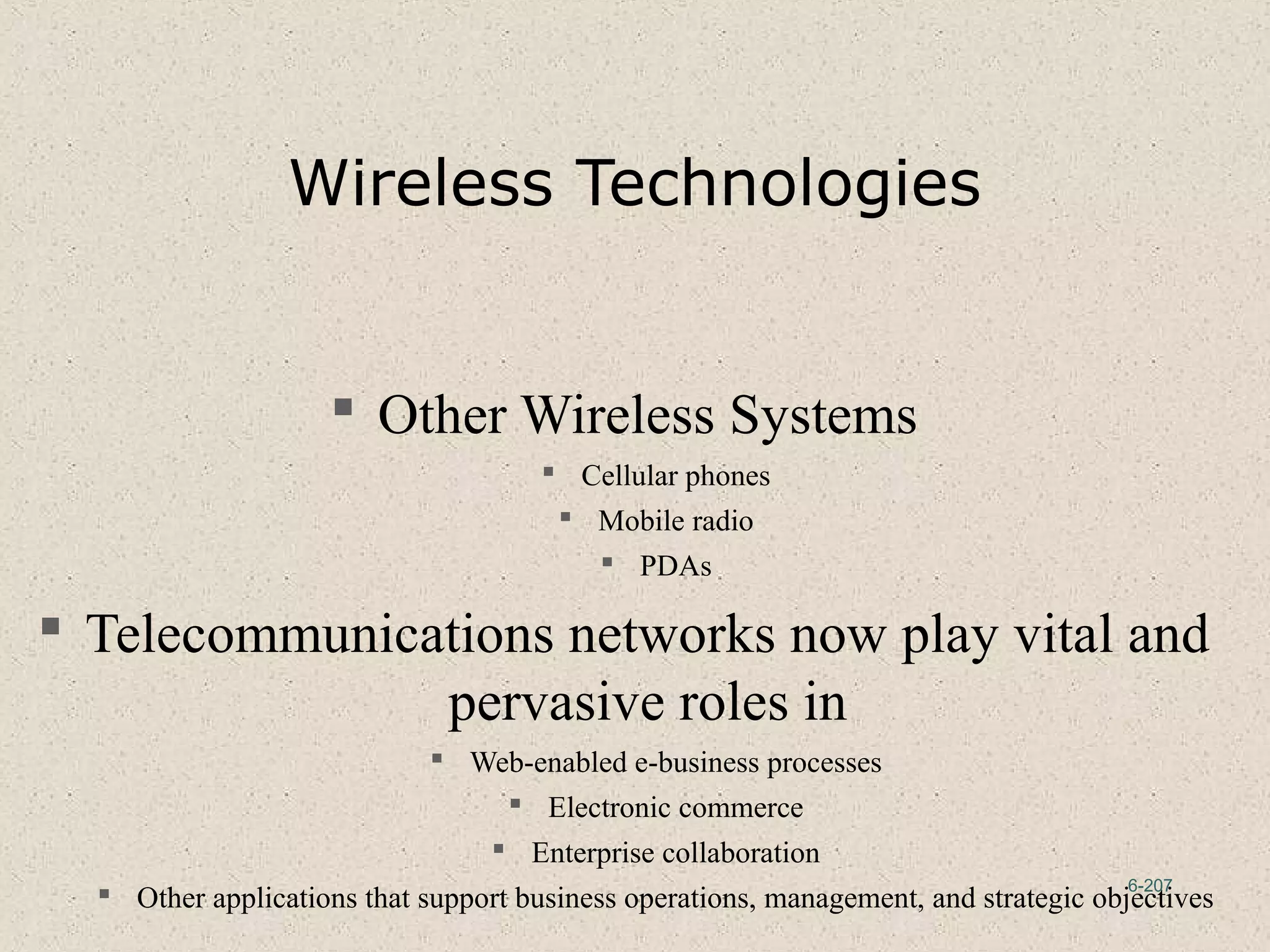 6-207
Wireless Technologies
 Other Wireless Systems
 Cellular phones
 Mobile radio
 PDAs
 Telecommunications networks now play vital and
pervasive roles in
 Web-enabled e-business processes
 Electronic commerce
 Enterprise collaboration
 Other applications that support business operations, management, and strategic objectives
 