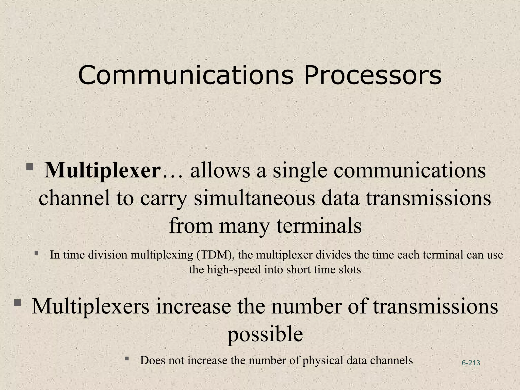 6-213
Communications Processors
 Multiplexer… allows a single communications
channel to carry simultaneous data transmissions
from many terminals
 In time division multiplexing (TDM), the multiplexer divides the time each terminal can use
the high-speed into short time slots
 Multiplexers increase the number of transmissions
possible
 Does not increase the number of physical data channels
 
