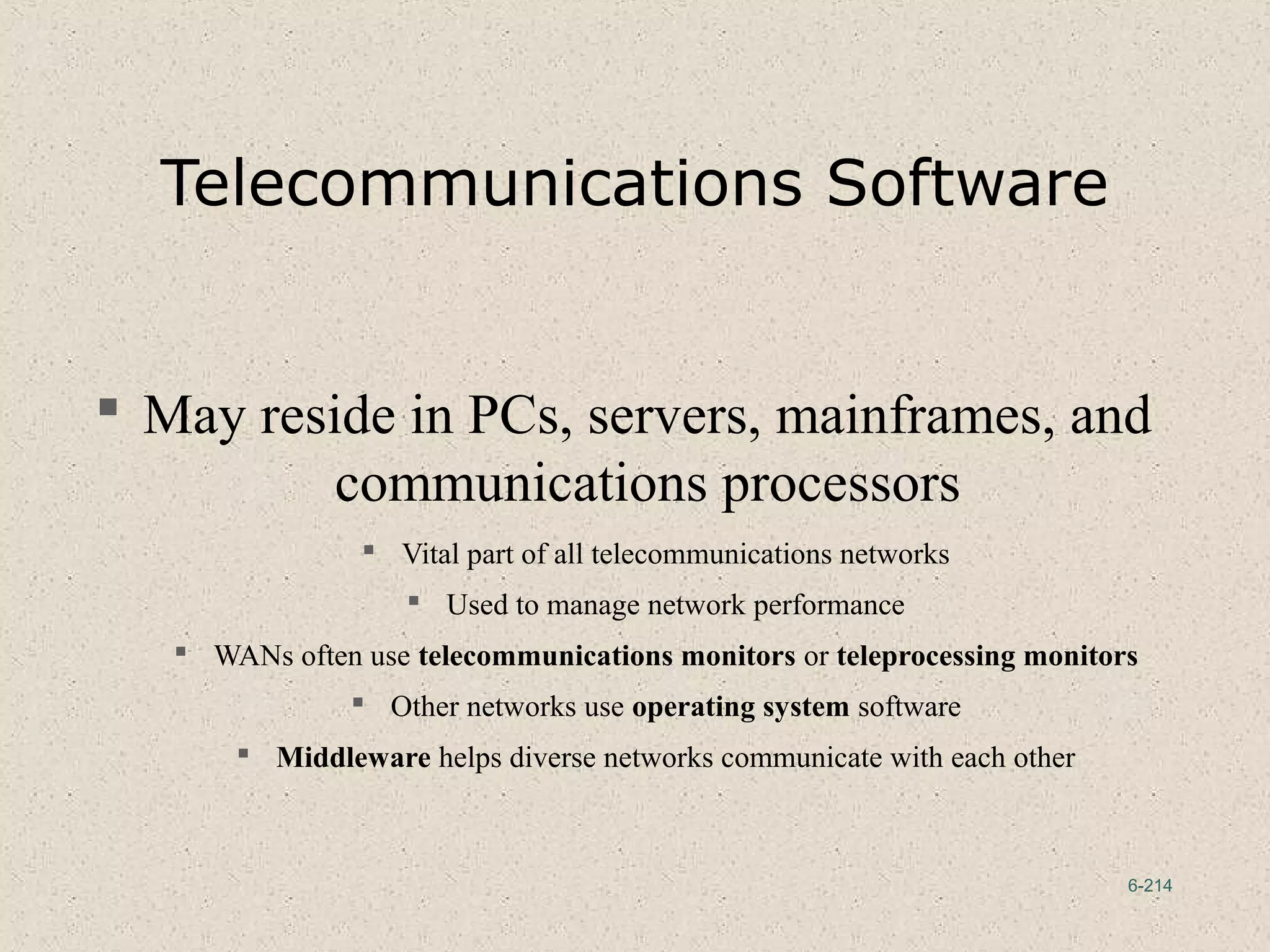 6-214
Telecommunications Software
 May reside in PCs, servers, mainframes, and
communications processors
 Vital part of all telecommunications networks
 Used to manage network performance
 WANs often use telecommunications monitors or teleprocessing monitors
 Other networks use operating system software
 Middleware helps diverse networks communicate with each other
 